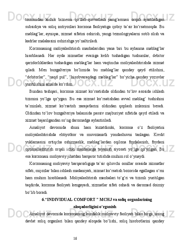 16tomonidan   kichik   biznesni   qo‘llab-quvvatlash   jamg‘armasi   orqali   ajratiladigan
subsidiya   va   soliq   imtiyozlari   korxona   faoliyatiga   ijobiy   ta’sir   ko‘rsatmoqda.   Bu
mablag‘lar, ayniqsa, xizmat sifatini oshirish, yangi texnologiyalarni sotib olish va
kadrlar malakasini oshirishga yo‘naltiriladi.
Korxonaning   moliyalashtirish   manbalaridan   yana   biri   bu   aylanma   mablag‘lar
hisoblanadi.   Har   oyda   xizmatlar   evaziga   kelib   tushadigan   tushumlar,   debitor
qarzdorliklardan   tushadigan   mablag‘lar   ham   vaqtincha   moliyalashtirishda   xizmat
qiladi.   Men   buxgalteriya   bo‘limida   bu   mablag‘lar   qanday   qayd   etilishini,
“debitorlar”,   “naqd   pul”,   “hisobvaraqdagi   mablag‘lar”   bo‘yicha   qanday   yozuvlar
yuritilishini amalda ko‘rdim.
Bundan   tashqari,   korxona   xizmat   ko‘rsatishda   oldindan   to‘lov   asosida   ishlash
tizimini   yo‘lga   qo‘ygan.   Bu   esa   xizmat   ko‘rsatishdan   avval   mablag‘   tushishini
ta’minlab,   xizmat   ko‘rsatish   xarajatlarini   oldindan   qoplash   imkonini   beradi.
Oldindan   to‘lov   buxgalteriya   balansida   passiv   majburiyat   sifatida   qayd   etiladi   va
xizmat bajarilgandan so‘ng daromadga aylantiriladi.
Amaliyot   davomida   shuni   ham   kuzatdimki,   korxona   o‘z   faoliyatini
moliyalashtirishda   ehtiyotkor   va   muvozanatli   yondashuvni   tanlagan.   Kredit
yuklamasini   ortiqcha   oshirmaslik,   mablag‘lardan   oqilona   foydalanish,   foydani
optimallashtirish   orqali   ichki   manbalarga   tayanish   siyosati   yo‘lga   qo‘yilgan.   Bu
esa korxonani moliyaviy jihatdan barqaror tutishda muhim rol o‘ynaydi.
Korxonaning   moliyaviy  barqarorligiga   ta’sir   qiluvchi   omillar   orasida   xizmatlar
sifati, mijozlar bilan ishlash madaniyati, xizmat ko‘rsatish bozorida egallagan o‘rni
ham   muhim   hisoblanadi.   Moliyalashtirish   manbalari   to‘g‘ri   va   tizimli   yuritilgan
taqdirda,   korxona  faoliyati   kengayadi,   xizmatlar   sifati   oshadi   va   daromad   doimiy
bo‘lib boradi.
6. “INDIVIDUAL COMFORT ” MCHJ va soliq organlarining
aloqadorligini o‘rganish
Amaliyot davomida korxonaning kundalik moliyaviy faoliyati bilan birga, uning
davlat   soliq   organlari   bilan   qanday   aloqada   bo‘lishi,   soliq   hisobotlarini   qanday 