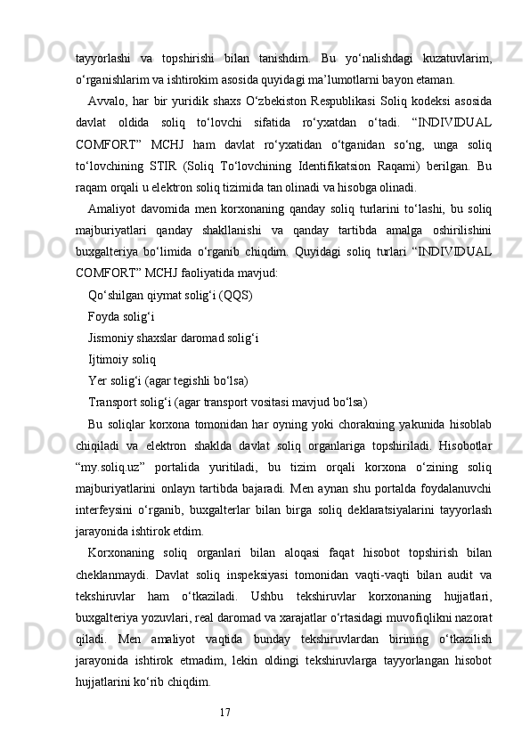 17tayyorlashi   va   topshirishi   bilan   tanishdim.   Bu   yo‘nalishdagi   kuzatuvlarim,
o‘rganishlarim va ishtirokim asosida quyidagi ma’lumotlarni bayon etaman.
Avvalo,   har   bir   yuridik   shaxs   O‘zbekiston   Respublikasi   Soliq   kodeksi   asosida
davlat   oldida   soliq   to‘lovchi   sifatida   ro‘yxatdan   o‘tadi.   “INDIVIDUAL
COMFORT”   MCHJ   ham   davlat   ro‘yxatidan   o‘tganidan   so‘ng,   unga   soliq
to‘lovchining   STIR   (Soliq   To‘lovchining   Identifikatsion   Raqami)   berilgan.   Bu
raqam orqali u elektron soliq tizimida tan olinadi va hisobga olinadi.
Amaliyot   davomida   men   korxonaning   qanday   soliq   turlarini   to‘lashi,   bu   soliq
majburiyatlari   qanday   shakllanishi   va   qanday   tartibda   amalga   oshirilishini
buxgalteriya   bo‘limida   o‘rganib   chiqdim.   Quyidagi   soliq   turlari   “INDIVIDUAL
COMFORT” MCHJ faoliyatida mavjud:
Qo‘shilgan qiymat solig‘i (QQS)
Foyda solig‘i
Jismoniy shaxslar daromad solig‘i
Ijtimoiy soliq
Yer solig‘i (agar tegishli bo‘lsa)
Transport solig‘i (agar transport vositasi mavjud bo‘lsa)
Bu   soliqlar   korxona   tomonidan   har   oyning   yoki   chorakning   yakunida   hisoblab
chiqiladi   va   elektron   shaklda   davlat   soliq   organlariga   topshiriladi.   Hisobotlar
“my.soliq.uz”   portalida   yuritiladi,   bu   tizim   orqali   korxona   o‘zining   soliq
majburiyatlarini   onlayn   tartibda   bajaradi.   Men   aynan   shu   portalda   foydalanuvchi
interfeysini   o‘rganib,   buxgalterlar   bilan   birga   soliq   deklaratsiyalarini   tayyorlash
jarayonida ishtirok etdim.
Korxonaning   soliq   organlari   bilan   aloqasi   faqat   hisobot   topshirish   bilan
cheklanmaydi.   Davlat   soliq   inspeksiyasi   tomonidan   vaqti-vaqti   bilan   audit   va
tekshiruvlar   ham   o‘tkaziladi.   Ushbu   tekshiruvlar   korxonaning   hujjatlari,
buxgalteriya yozuvlari, real daromad va xarajatlar o‘rtasidagi muvofiqlikni nazorat
qiladi.   Men   amaliyot   vaqtida   bunday   tekshiruvlardan   birining   o‘tkazilish
jarayonida   ishtirok   etmadim,   lekin   oldingi   tekshiruvlarga   tayyorlangan   hisobot
hujjatlarini ko‘rib chiqdim. 