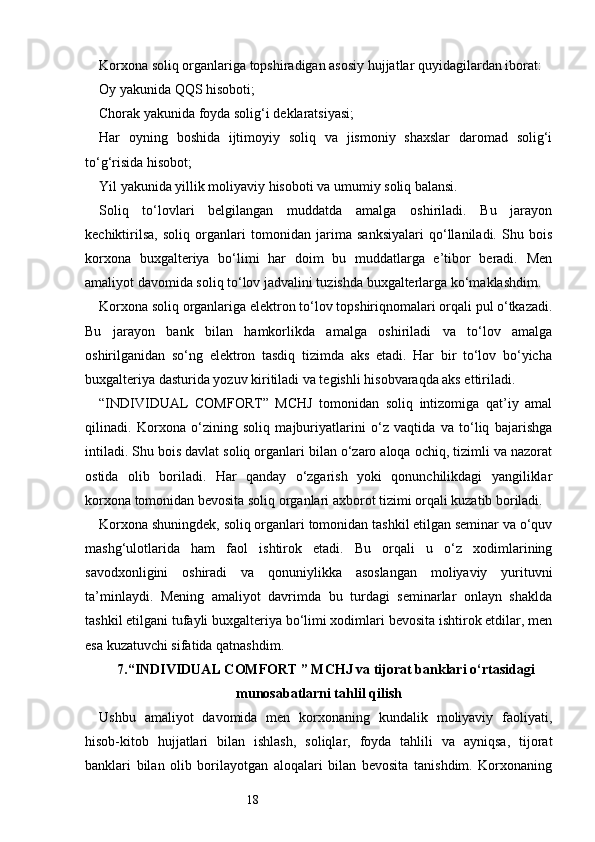 18Korxona soliq organlariga topshiradigan asosiy hujjatlar quyidagilardan iborat:
Oy yakunida QQS hisoboti;
Chorak yakunida foyda solig‘i deklaratsiyasi;
Har   oyning   boshida   ijtimoyiy   soliq   va   jismoniy   shaxslar   daromad   solig‘i
to‘g‘risida hisobot;
Yil yakunida yillik moliyaviy hisoboti va umumiy soliq balansi.
Soliq   to‘lovlari   belgilangan   muddatda   amalga   oshiriladi.   Bu   jarayon
kechiktirilsa,   soliq   organlari   tomonidan   jarima   sanksiyalari   qo‘llaniladi.   Shu   bois
korxona   buxgalteriya   bo‘limi   har   doim   bu   muddatlarga   e’tibor   beradi.   Men
amaliyot davomida soliq to‘lov jadvalini tuzishda buxgalterlarga ko‘maklashdim.
Korxona soliq organlariga elektron to‘lov topshiriqnomalari orqali pul o‘tkazadi.
Bu   jarayon   bank   bilan   hamkorlikda   amalga   oshiriladi   va   to‘lov   amalga
oshirilganidan   so‘ng   elektron   tasdiq   tizimda   aks   etadi.   Har   bir   to‘lov   bo‘yicha
buxgalteriya dasturida yozuv kiritiladi va tegishli hisobvaraqda aks ettiriladi.
“INDIVIDUAL   COMFORT”   MCHJ   tomonidan   soliq   intizomiga   qat’iy   amal
qilinadi.   Korxona   o‘zining   soliq   majburiyatlarini   o‘z   vaqtida   va   to‘liq   bajarishga
intiladi. Shu bois davlat soliq organlari bilan o‘zaro aloqa ochiq, tizimli va nazorat
ostida   olib   boriladi.   Har   qanday   o‘zgarish   yoki   qonunchilikdagi   yangiliklar
korxona tomonidan bevosita soliq organlari axborot tizimi orqali kuzatib boriladi.
Korxona shuningdek, soliq organlari tomonidan tashkil etilgan seminar va o‘quv
mashg‘ulotlarida   ham   faol   ishtirok   etadi.   Bu   orqali   u   o‘z   xodimlarining
savodxonligini   oshiradi   va   qonuniylikka   asoslangan   moliyaviy   yurituvni
ta’minlaydi.   Mening   amaliyot   davrimda   bu   turdagi   seminarlar   onlayn   shaklda
tashkil etilgani tufayli buxgalteriya bo‘limi xodimlari bevosita ishtirok etdilar, men
esa kuzatuvchi sifatida qatnashdim.
7. “INDIVIDUAL COMFORT ” MCHJ va tijorat banklari o‘rtasidagi
munosabatlarni tahlil qilish
Ushbu   amaliyot   davomida   men   korxonaning   kundalik   moliyaviy   faoliyati,
hisob-kitob   hujjatlari   bilan   ishlash,   soliqlar,   foyda   tahlili   va   ayniqsa,   tijorat
banklari   bilan   olib   borilayotgan   aloqalari   bilan   bevosita   tanishdim.   Korxonaning 