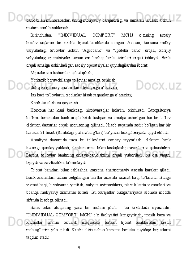 19bank bilan munosabatlari uning moliyaviy barqarorligi va samarali ishlashi uchun
muhim omil hisoblanadi.
Birinchidan,   “INDIVIDUAL   COMFORT”   MCHJ   o‘zining   asosiy
hisobvaraqlarini   bir   nechta   tijorat   banklarida   ochgan.   Asosan,   korxona   milliy
valyutadagi   to‘lovlar   uchun   “Agrobank”   va   “Ipoteka   bank”   orqali,   xorijiy
valyutadagi   operatsiyalar   uchun   esa   boshqa   bank   tizimlari   orqali   ishlaydi.   Bank
orqali amalga oshiriladigan asosiy operatsiyalar quyidagilardan iborat:
Mijozlardan tushumlar qabul qilish;
Yetkazib beruvchilarga to‘lovlar amalga oshirish;
Soliq va ijtimoiy ajratmalarni byudjetga o‘tkazish;
Ish haqi to‘lovlarini xodimlar hisob raqamlariga o‘tkazish;
Kreditlar olish va qaytarish.
Korxona   har   kuni   bankdagi   hisobvaraqlar   holatini   tekshiradi.   Buxgalteriya
bo‘limi   tomonidan   bank   orqali   kelib   tushgan   va   amalga   oshirilgan   har   bir   to‘lov
elektron dasturlar orqali monitoring qilinadi. Hisob raqamda sodir bo‘lgan har bir
harakat 51-hisob (Bankdagi pul mablag‘lari) bo‘yicha buxgalteriyada qayd etiladi.
Amaliyot   davomida   men   bu   to‘lovlarni   qanday   tayyorlash,   elektron   bank
tizimiga qanday yuklash, elektron imzo bilan tasdiqlash jarayonlarida qatnashdim.
Barcha   to‘lovlar   bankning   onlayn-bank   tizimi   orqali   yuboriladi,   bu   esa   vaqtni
tejaydi va xavfsizlikni ta’minlaydi.
Tijorat   banklari   bilan   ishlashda   korxona   shartnomaviy   asosda   harakat   qiladi.
Bank   xizmatlari   uchun   belgilangan   tariflar   asosida   xizmat   haqi   to‘lanadi.   Bunga
xizmat haqi, hisobvaraq yuritish, valyuta ayirboshlash,  plastik karta xizmatlari va
boshqa   moliyaviy   xizmatlar   kiradi.   Bu   xarajatlar   buxgalteriyada   alohida   modda
sifatida hisobga olinadi.
Bank   bilan   aloqaning   yana   bir   muhim   jihati   –   bu   kreditlash   siyosatidir.
“INDIVIDUAL   COMFORT”   MCHJ   o‘z   faoliyatini   kengaytirish,   texnik   baza   va
xizmatlar   sifatini   oshirish   maqsadida   ba’zan   tijorat   banklaridan   kredit
mablag‘larini   jalb   qiladi.   Kredit   olish   uchun   korxona   bankka   quyidagi   hujjatlarni
taqdim etadi: 