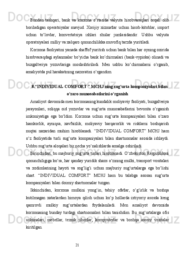 21Bundan   tashqari,   bank   va   korxona   o‘rtasida   valyuta   hisobvaraqlari   orqali   olib
boriladigan   operatsiyalar   mavjud.   Xorijiy   xizmatlar   uchun   hisob-kitoblar,   import
uchun   to‘lovlar,   konvertatsiya   ishlari   shular   jumlasidandir.   Ushbu   valyuta
operatsiyalari milliy va xalqaro qonunchilikka muvofiq tarzda yuritiladi.
Korxona faoliyatini yanada shaffof yuritish uchun bank bilan har oyning oxirida
hisobvaraqdagi aylanmalar bo‘yicha bank ko‘chirmalari (bank-vypiska) olinadi va
buxgalteriya   yozuvlariga   moslashtiriladi.   Men   ushbu   ko‘chirmalarni   o‘rganib,
amaliyotda pul harakatining nazoratini o‘rgandim.
8. “INDIVIDUAL COMFORT ” MCHJ ning sug‘urta kompaniyalari bilan
o‘zaro munosabatlarini o‘rganish
Amaliyot davomida men korxonaning kundalik moliyaviy faoliyati, buxgalteriya
jarayonlari,   soliqqa   oid   yozuvlar   va   sug‘urta   munosabatlarini   bevosita   o‘rganish
imkoniyatiga   ega   bo‘ldim.   Korxona   uchun   sug‘urta   kompaniyalari   bilan   o‘zaro
hamkorlik,   ayniqsa,   xavfsizlik,   moliyaviy   barqarorlik   va   risklarni   boshqarish
nuqtai   nazaridan   muhim   hisoblanadi.   “INDIVIDUAL   COMFORT”   MCHJ   ham
o‘z   faoliyatida   turli   sug‘urta   kompaniyalari   bilan   shartnomalar   asosida   ishlaydi.
Ushbu sug‘urta aloqalari bir necha yo‘nalishlarda amalga oshiriladi.
Birinchidan, bu majburiy sug‘urta turlari hisoblanadi. O‘zbekiston Respublikasi
qonunchiligiga ko‘ra, har qanday yuridik shaxs o‘zining mulki, transport vositalari
va   xodimlarining   hayoti   va   sog‘lig‘i   uchun   majburiy   sug‘urtalarga   ega   bo‘lishi
shart.   “INDIVIDUAL   COMFORT”   MCHJ   ham   bu   talabga   asosan   sug‘urta
kompaniyalari bilan doimiy shartnomalar tuzgan.
Ikkinchidan,   korxona   mulkini   yong‘in,   tabiiy   ofatlar,   o‘g‘irlik   va   boshqa
kutilmagan   xatarlardan   himoya   qilish   uchun   ko‘p   hollarda   ixtiyoriy   asosda   keng
qamrovli   mulkiy   sug‘urtalardan   foydalaniladi.   Men   amaliyot   davomida
korxonaning   bunday   turdagi   shartnomalari   bilan   tanishdim.   Bu   sug‘urtalarga   ofis
uskunalari,   mebellar,   texnik   jihozlar,   kompyuterlar   va   boshqa   asosiy   vositalar
kiritilgan. 