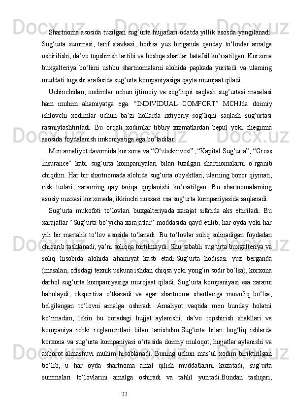 22Shartnoma asosida tuzilgan sug‘urta hujjatlari odatda yillik asosda yangilanadi.
Sug‘urta   summasi,   tarif   stavkasi,   hodisa   yuz   berganda   qanday   to‘lovlar   amalga
oshirilishi, da’vo topshirish tartibi va boshqa shartlar batafsil ko‘rsatilgan. Korxona
buxgalteriya   bo‘limi   ushbu   shartnomalarni   alohida   papkada   yuritadi   va   ularning
muddati tugashi arafasida sug‘urta kompaniyasiga qayta murojaat qiladi.
Uchinchidan,   xodimlar   uchun   ijtimoiy   va   sog‘liqni   saqlash   sug‘urtasi   masalasi
ham   muhim   ahamiyatga   ega.   “INDIVIDUAL   COMFORT”   MCHJda   doimiy
ishlovchi   xodimlar   uchun   ba’zi   hollarda   ixtiyoriy   sog‘liqni   saqlash   sug‘urtasi
rasmiylashtiriladi.   Bu   orqali   xodimlar   tibbiy   xizmatlardan   bepul   yoki   chegirma
asosida foydalanish imkoniyatiga ega bo‘ladilar.
Men amaliyot davomida korxona va “O‘zbekinvest”, “Kapital Sug‘urta”, “Gross
Insurance”   kabi   sug‘urta   kompaniyalari   bilan   tuzilgan   shartnomalarni   o‘rganib
chiqdim. Har bir shartnomada alohida sug‘urta obyektlari, ularning bozor qiymati,
risk   turlari,   zararning   qay   tariqa   qoplanishi   ko‘rsatilgan.   Bu   shartnomalarning
asosiy nusxasi korxonada, ikkinchi nusxasi esa sug‘urta kompaniyasida saqlanadi.
Sug‘urta   mukofoti   to‘lovlari   buxgalteriyada   xarajat   sifatida   aks   ettiriladi.   Bu
xarajatlar “Sug‘urta bo‘yicha xarajatlar” moddasida qayd etilib, har oyda yoki har
yili   bir   martalik  to‘lov  asosida   to‘lanadi.   Bu   to‘lovlar   soliq   solinadigan   foydadan
chiqarib tashlanadi, ya’ni soliqqa tortilmaydi. Shu sababli sug‘urta buxgalteriya va
soliq   hisobida   alohida   ahamiyat   kasb   etadi.Sug‘urta   hodisasi   yuz   berganda
(masalan, ofisdagi texnik uskuna ishdan chiqsa yoki yong‘in sodir bo‘lsa), korxona
darhol   sug‘urta kompaniyasiga  murojaat   qiladi.  Sug‘urta  kompaniyasi   esa  zararni
baholaydi,   ekspertiza   o‘tkazadi   va   agar   shartnoma   shartlariga   muvofiq   bo‘lsa,
belgilangan   to‘lovni   amalga   oshiradi.   Amaliyot   vaqtida   men   bunday   holatni
ko‘rmadim,   lekin   bu   boradagi   hujjat   aylanishi,   da’vo   topshirish   shakllari   va
kompaniya   ichki   reglamentlari   bilan   tanishdim.Sug‘urta   bilan   bog‘liq   ishlarda
korxona va sug‘urta kompaniyasi o‘rtasida doimiy muloqot, hujjatlar aylanishi va
axborot   almashuvi   muhim   hisoblanadi.   Buning   uchun   mas’ul   xodim   biriktirilgan
bo‘lib,   u   har   oyda   shartnoma   amal   qilish   muddatlarini   kuzatadi,   sug‘urta
summalari   to‘lovlarini   amalga   oshiradi   va   tahlil   yuritadi.Bundan   tashqari, 