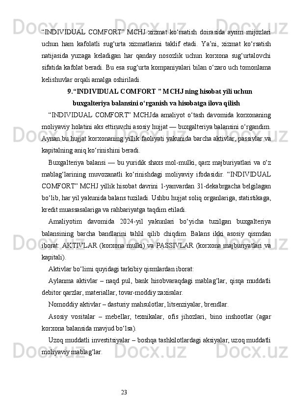 23“INDIVIDUAL   COMFORT”   MCHJ   xizmat   ko‘rsatish   doirasida   ayrim   mijozlari
uchun   ham   kafolatli   sug‘urta   xizmatlarini   taklif   etadi.   Ya’ni,   xizmat   ko‘rsatish
natijasida   yuzaga   keladigan   har   qanday   nosozlik   uchun   korxona   sug‘urtalovchi
sifatida kafolat beradi. Bu esa sug‘urta kompaniyalari bilan o‘zaro uch tomonlama
kelishuvlar orqali amalga oshiriladi.
9. “INDIVIDUAL COMFORT ” MCHJ ning hisobat yili uchun
buxgalteriya balansini o‘rganish va hisobatga ilova qilish
“INDIVIDUAL   COMFORT”   MCHJda   amaliyot   o‘tash   davomida   korxonaning
moliyaviy holatini aks ettiruvchi asosiy hujjat — buxgalteriya balansini o‘rgandim.
Aynan bu hujjat korxonaning yillik faoliyati yakunida barcha aktivlar, passivlar va
kapitalning aniq ko‘rinishini beradi.
Buxgalteriya balansi — bu yuridik shaxs mol-mulki, qarz majburiyatlari va o‘z
mablag‘larining   muvozanatli   ko‘rinishdagi   moliyaviy   ifodasidir.   “INDIVIDUAL
COMFORT” MCHJ yillik hisobat davrini 1-yanvardan 31-dekabrgacha belgilagan
bo‘lib, har yil yakunida balans tuziladi. Ushbu hujjat soliq organlariga, statistikaga,
kredit muassasalariga va rahbariyatga taqdim etiladi.
Amaliyotim   davomida   2024-yil   yakunlari   bo‘yicha   tuzilgan   buxgalteriya
balansining   barcha   bandlarini   tahlil   qilib   chiqdim.   Balans   ikki   asosiy   qismdan
iborat:  AKTIVLAR  (korxona mulki)  va PASSIVLAR  (korxona majburiyatlari  va
kapitali).
Aktivlar bo‘limi quyidagi tarkibiy qismlardan iborat:
Aylanma   aktivlar   –   naqd   pul,   bank   hisobvaraqdagi   mablag‘lar,   qisqa   muddatli
debitor qarzlar, materiallar, tovar-moddiy zaxiralar.
Nomoddiy aktivlar – dasturiy mahsulotlar, litsenziyalar, brendlar.
Asosiy   vositalar   –   mebellar,   texnikalar,   ofis   jihozlari,   bino   inshootlar   (agar
korxona balansida mavjud bo‘lsa).
Uzoq muddatli investitsiyalar – boshqa tashkilotlardagi aksiyalar, uzoq muddatli
moliyaviy mablag‘lar. 