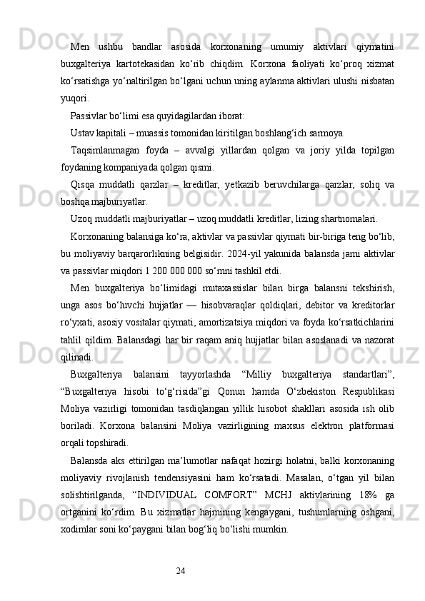 24Men   ushbu   bandlar   asosida   korxonaning   umumiy   aktivlari   qiymatini
buxgalteriya   kartotekasidan   ko‘rib   chiqdim.   Korxona   faoliyati   ko‘proq   xizmat
ko‘rsatishga yo‘naltirilgan bo‘lgani uchun uning aylanma aktivlari ulushi nisbatan
yuqori.
Passivlar bo‘limi esa quyidagilardan iborat:
Ustav kapitali – muassis tomonidan kiritilgan boshlang‘ich sarmoya.
Taqsimlanmagan   foyda   –   avvalgi   yillardan   qolgan   va   joriy   yilda   topilgan
foydaning kompaniyada qolgan qismi.
Qisqa   muddatli   qarzlar   –   kreditlar,   yetkazib   beruvchilarga   qarzlar,   soliq   va
boshqa majburiyatlar.
Uzoq muddatli majburiyatlar – uzoq muddatli kreditlar, lizing shartnomalari.
Korxonaning balansiga ko‘ra, aktivlar va passivlar qiymati bir-biriga teng bo‘lib,
bu moliyaviy barqarorlikning belgisidir. 2024-yil yakunida balansda jami aktivlar
va passivlar miqdori 1 200 000 000 so‘mni tashkil etdi.
Men   buxgalteriya   bo‘limidagi   mutaxassislar   bilan   birga   balansni   tekshirish,
unga   asos   bo‘luvchi   hujjatlar   —   hisobvaraqlar   qoldiqlari,   debitor   va   kreditorlar
ro‘yxati, asosiy vositalar qiymati, amortizatsiya miqdori va foyda ko‘rsatkichlarini
tahlil   qildim.   Balansdagi   har   bir   raqam   aniq   hujjatlar   bilan   asoslanadi   va   nazorat
qilinadi.
Buxgalteriya   balansini   tayyorlashda   “Milliy   buxgalteriya   standartlari”,
“Buxgalteriya   hisobi   to‘g‘risida”gi   Qonun   hamda   O‘zbekiston   Respublikasi
Moliya   vazirligi   tomonidan   tasdiqlangan   yillik   hisobot   shakllari   asosida   ish   olib
boriladi.   Korxona   balansini   Moliya   vazirligining   maxsus   elektron   platformasi
orqali topshiradi.
Balansda   aks   ettirilgan   ma’lumotlar   nafaqat   hozirgi   holatni,   balki   korxonaning
moliyaviy   rivojlanish   tendensiyasini   ham   ko‘rsatadi.   Masalan,   o‘tgan   yil   bilan
solishtirilganda,   “INDIVIDUAL   COMFORT”   MCHJ   aktivlarining   18%   ga
ortganini   ko‘rdim.   Bu   xizmatlar   hajmining   kengaygani,   tushumlarning   oshgani,
xodimlar soni ko‘paygani bilan bog‘liq bo‘lishi mumkin. 