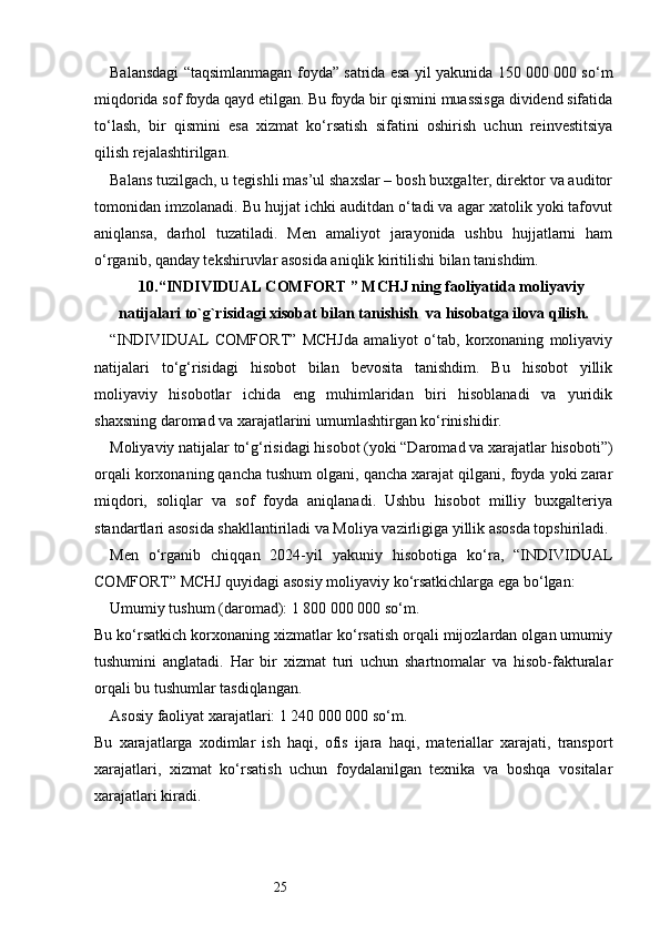 25Balansdagi “taqsimlanmagan foyda” satrida esa yil yakunida 150 000 000 so‘m
miqdorida sof foyda qayd etilgan. Bu foyda bir qismini muassisga dividend sifatida
to‘lash,   bir   qismini   esa   xizmat   ko‘rsatish   sifatini   oshirish   uchun   reinvestitsiya
qilish rejalashtirilgan.
Balans tuzilgach, u tegishli mas’ul shaxslar – bosh buxgalter, direktor va auditor
tomonidan imzolanadi. Bu hujjat ichki auditdan o‘tadi va agar xatolik yoki tafovut
aniqlansa,   darhol   tuzatiladi.   Men   amaliyot   jarayonida   ushbu   hujjatlarni   ham
o‘rganib, qanday tekshiruvlar asosida aniqlik kiritilishi bilan tanishdim.
10. “INDIVIDUAL COMFORT ” MCHJ ning faoliyatida moliyaviy
natijalari to `g`risidagi xisobat  bilan tanishish    va hisobatga ilova qilish.
“INDIVIDUAL   COMFORT”   MCHJda   amaliyot   o‘tab,   korxonaning   moliyaviy
natijalari   to‘g‘risidagi   hisobot   bilan   bevosita   tanishdim.   Bu   hisobot   yillik
moliyaviy   hisobotlar   ichida   eng   muhimlaridan   biri   hisoblanadi   va   yuridik
shaxsning daromad va xarajatlarini umumlashtirgan ko‘rinishidir.
Moliyaviy natijalar to‘g‘risidagi hisobot (yoki “Daromad va xarajatlar hisoboti”)
orqali korxonaning qancha tushum olgani, qancha xarajat qilgani, foyda yoki zarar
miqdori,   soliqlar   va   sof   foyda   aniqlanadi.   Ushbu   hisobot   milliy   buxgalteriya
standartlari asosida shakllantiriladi va Moliya vazirligiga yillik asosda topshiriladi.
Men   o‘rganib   chiqqan   2024-yil   yakuniy   hisobotiga   ko‘ra,   “INDIVIDUAL
COMFORT” MCHJ quyidagi asosiy moliyaviy ko‘rsatkichlarga ega bo‘lgan:
Umumiy tushum (daromad): 1 800 000 000 so‘m.
Bu ko‘rsatkich korxonaning xizmatlar ko‘rsatish orqali mijozlardan olgan umumiy
tushumini   anglatadi.   Har   bir   xizmat   turi   uchun   shartnomalar   va   hisob-fakturalar
orqali bu tushumlar tasdiqlangan.
Asosiy faoliyat xarajatlari: 1 240 000 000 so‘m.
Bu   xarajatlarga   xodimlar   ish   haqi,   ofis   ijara   haqi,   materiallar   xarajati,   transport
xarajatlari,   xizmat   ko‘rsatish   uchun   foydalanilgan   texnika   va   boshqa   vositalar
xarajatlari kiradi. 