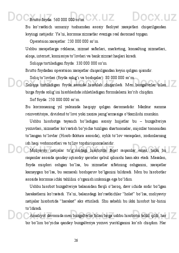 26Brutto foyda: 560 000 000 so‘m.
Bu   ko‘rsatkich   umumiy   tushumdan   asosiy   faoliyat   xarajatlari   chiqarilgandan
keyingi natijadir. Ya’ni, korxona xizmatlar evaziga real daromad topgan.
Operatsion xarajatlar: 230 000 000 so‘m.
Ushbu   xarajatlarga   reklama,   xizmat   safarlari,   marketing,   konsalting   xizmatlari,
aloqa, internet, komissiya to‘lovlari va bank xizmat haqlari kiradi.
Soliqqa tortiladigan foyda: 330 000 000 so‘m.
Brutto foydadan operatsion xarajatlar chiqarilgandan keyin qolgan qismdir.
Soliq to‘lovlari (foyda solig‘i va boshqalar): 80 000 000 so‘m.
Soliqqa   tortiladigan   foyda   asosida   hisoblab   chiqariladi.   Men   buxgalterlar   bilan
birga foyda solig‘ini hisoblashda ishlatiladigan formulalarni ko‘rib chiqdim.
Sof foyda: 250 000 000 so‘m.
Bu   korxonaning   yil   yakunida   haqiqiy   qolgan   daromadidir.   Mazkur   summa
reinvestitsiya, dividend to‘lovi yoki zaxira jamg‘armasiga o‘tkazilishi mumkin.
Ushbu   hisobotga   tayanch   bo‘ladigan   asosiy   hujjatlar   bu   –   buxgalteriya
yozuvlari, xizmatlar ko‘rsatish bo‘yicha tuzilgan shartnomalar, mijozlar tomonidan
to‘langan   to‘lovlar   (Hisob-faktura   asosida),   oylik   to‘lov   varaqalari,   xodimlarning
ish haqi vedomostlari va to‘lov topshiriqnomalaridir.
Moliyaviy   natijalar   to‘g‘risidagi   hisobotda   faqat   raqamlar   emas,   balki   bu
raqamlar asosida qanday iqtisodiy qarorlar qabul qilinishi ham aks etadi. Masalan,
foyda   miqdori   oshgan   bo‘lsa,   bu   xizmatlar   sifatining   oshganini,   xarajatlar
kamaygan   bo‘lsa,   bu   samarali   boshqaruv   bo‘lganini   bildiradi.   Men   bu   hisobotlar
asosida korxona ichki tahlilini o‘rganish imkoniga ega bo‘ldim.
Ushbu hisobot buxgalteriya balansidan farqli o‘laroq, davr ichida sodir bo‘lgan
harakatlarni ko‘rsatadi. Ya’ni, balansdagi  ko‘rsatkichlar “holat” bo‘lsa, moliyaviy
natijalar   hisobotida   “harakat”   aks   ettiriladi.   Shu   sababli   bu   ikki   hisobot   bir-birini
to‘ldiradi.
Amaliyot davomida men buxgalterlar bilan birga ushbu hisobotni tahlil qilib, har
bir  bo‘lim bo‘yicha qanday buxgalteriya yozuvi yuritilganini ko‘rib chiqdim. Har 