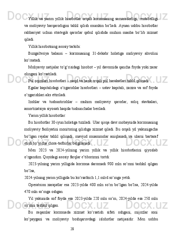 28Yillik   va   yarim   yillik   hisobotlar   orqali   korxonaning   samaradorligi,   rentabelligi
va moliyaviy barqarorligini  tahlil  qilish  mumkin bo‘ladi. Aynan ushbu  hisobotlar
rahbariyat   uchun   strategik   qarorlar   qabul   qilishda   muhim   manba   bo‘lib   xizmat
qiladi.
Yillik hisobotning asosiy tarkibi:
Buxgalteriya   balansi   –   korxonaning   31-dekabr   holatiga   moliyaviy   ahvolini
ko‘rsatadi.
Moliyaviy natijalar to‘g‘risidagi hisobot – yil davomida qancha foyda yoki zarar
olingani ko‘rsatiladi.
Pul oqimlari hisobotlari – naqd va bank orqali pul harakatlari tahlil qilinadi.
Egalar kapitalidagi o‘zgarishlar hisobotlari – ustav kapitali, zaxira va sof foyda
o‘zgarishlari aks ettiriladi.
Izohlar   va   tushuntirishlar   –   muhim   moliyaviy   qarorlar,   soliq   stavkalari,
amortizatsiya siyosati haqida tushunchalar beriladi.
Yarim yillik hisobotlar:
Bu hisobotlar 30-iyun holatiga tuziladi. Ular qisqa davr mobaynida korxonaning
moliyaviy faoliyatini monitoring qilishga xizmat qiladi. Bu orqali yil yakunigacha
bo‘lgan   rejalar   tahlil   qilinadi,   mavjud   muammolar   aniqlanadi   va   ularni   bartaraf
etish bo‘yicha chora-tadbirlar belgilanadi.
Men   2023   va   2024-yilning   yarim   yillik   va   yillik   hisobotlarini   qiyoslab
o‘rgandim. Quyidagi asosiy farqlar e’tiborimni tortdi:
2023-yilning   yarim   yilligida   korxona   daromadi   900   mln   so‘mni   tashkil   qilgan
bo‘lsa,
2024-yilning yarim yilligida bu ko‘rsatkich 1,1 mlrd so‘mga yetdi.
Operatsion   xarajatlar   esa   2023-yilda   400   mln   so‘m   bo‘lgan   bo‘lsa,   2024-yilda
470 mln so‘mga oshgan.
Yil   yakunida   sof   foyda   esa   2023-yilda   220   mln   so‘m,   2024-yilda   esa   250   mln
so‘mni tashkil qilgan.
Bu   raqamlar   korxonada   xizmat   ko‘rsatish   sifati   oshgani,   mijozlar   soni
ko‘paygani   va   moliyaviy   boshqaruvdagi   islohotlar   natijasidir.   Men   ushbu 