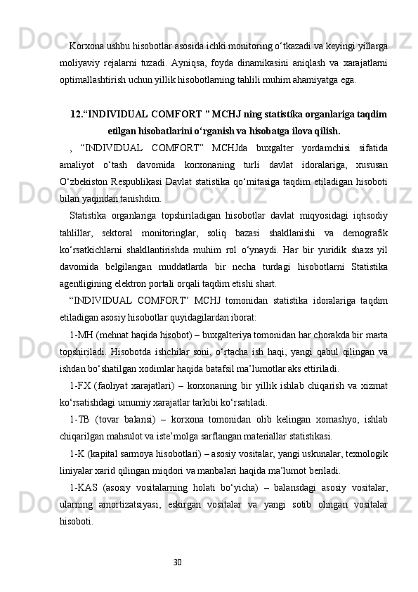 30Korxona ushbu hisobotlar asosida ichki monitoring o‘tkazadi va keyingi yillarga
moliyaviy   rejalarni   tuzadi.   Ayniqsa,   foyda   dinamikasini   aniqlash   va   xarajatlarni
optimallashtirish uchun yillik hisobotlarning tahlili muhim ahamiyatga ega.
12. “INDIVIDUAL COMFORT ” MCHJ ning statistika organlariga taqdim
etilgan hisobatlarini o‘rganish va hisobatga ilova qilish.
,   “INDIVIDUAL   COMFORT”   MCHJda   buxgalter   yordamchisi   sifatida
amaliyot   o‘tash   davomida   korxonaning   turli   davlat   idoralariga,   xususan
O‘zbekiston  Respublikasi  Davlat  statistika  qo‘mitasiga  taqdim  etiladigan hisoboti
bilan yaqindan tanishdim.
Statistika   organlariga   topshiriladigan   hisobotlar   davlat   miqyosidagi   iqtisodiy
tahlillar,   sektoral   monitoringlar,   soliq   bazasi   shakllanishi   va   demografik
ko‘rsatkichlarni   shakllantirishda   muhim   rol   o‘ynaydi.   Har   bir   yuridik   shaxs   yil
davomida   belgilangan   muddatlarda   bir   necha   turdagi   hisobotlarni   Statistika
agentligining elektron portali orqali taqdim etishi shart.
“INDIVIDUAL   COMFORT”   MCHJ   tomonidan   statistika   idoralariga   taqdim
etiladigan asosiy hisobotlar quyidagilardan iborat:
1-MH (mehnat haqida hisobot) – buxgalteriya tomonidan har chorakda bir marta
topshiriladi.   Hisobotda   ishchilar   soni,   o‘rtacha   ish   haqi,   yangi   qabul   qilingan   va
ishdan bo‘shatilgan xodimlar haqida batafsil ma’lumotlar aks ettiriladi.
1-FX   (faoliyat   xarajatlari)   –   korxonaning   bir   yillik   ishlab   chiqarish   va   xizmat
ko‘rsatishdagi umumiy xarajatlar tarkibi ko‘rsatiladi.
1-TB   (tovar   balansi)   –   korxona   tomonidan   olib   kelingan   xomashyo,   ishlab
chiqarilgan mahsulot va iste’molga sarflangan materiallar statistikasi.
1-K (kapital sarmoya hisobotlari) – asosiy vositalar, yangi uskunalar, texnologik
liniyalar xarid qilingan miqdori va manbalari haqida ma’lumot beriladi.
1-KAS   (asosiy   vositalarning   holati   bo‘yicha)   –   balansdagi   asosiy   vositalar,
ularning   amortizatsiyasi,   eskirgan   vositalar   va   yangi   sotib   olingan   vositalar
hisoboti. 