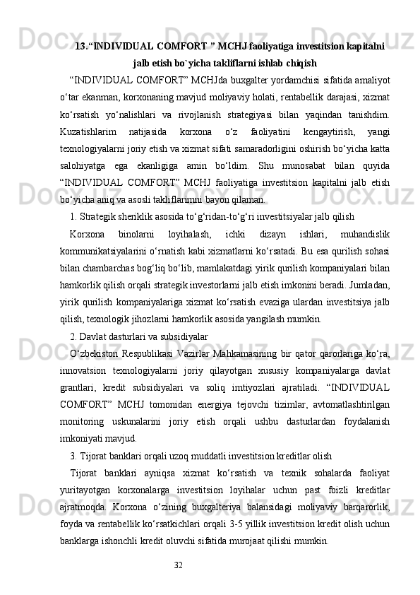 3213. “INDIVIDUAL COMFORT ” MCHJ faoliyati g a in vestitsion kapitalni
jalb etish bo`yicha takliflarni ishlab chiqish
“INDIVIDUAL COMFORT” MCHJda buxgalter yordamchisi sifatida amaliyot
o‘tar ekanman, korxonaning mavjud moliyaviy holati, rentabellik darajasi, xizmat
ko‘rsatish   yo‘nalishlari   va   rivojlanish   strategiyasi   bilan   yaqindan   tanishdim.
Kuzatishlarim   natijasida   korxona   o‘z   faoliyatini   kengaytirish,   yangi
texnologiyalarni joriy etish va xizmat sifati samaradorligini oshirish bo‘yicha katta
salohiyatga   ega   ekanligiga   amin   bo‘ldim.   Shu   munosabat   bilan   quyida
“INDIVIDUAL   COMFORT”   MCHJ   faoliyatiga   investitsion   kapitalni   jalb   etish
bo‘yicha aniq va asosli takliflarimni bayon qilaman.
1. Strategik sheriklik asosida to‘g‘ridan-to‘g‘ri investitsiyalar jalb qilish
Korxona   binolarni   loyihalash,   ichki   dizayn   ishlari,   muhandislik
kommunikatsiyalarini o‘rnatish kabi xizmatlarni ko‘rsatadi. Bu esa qurilish sohasi
bilan chambarchas bog‘liq bo‘lib, mamlakatdagi yirik qurilish kompaniyalari bilan
hamkorlik qilish orqali strategik investorlarni jalb etish imkonini beradi. Jumladan,
yirik   qurilish   kompaniyalariga   xizmat   ko‘rsatish   evaziga   ulardan   investitsiya   jalb
qilish, texnologik jihozlarni hamkorlik asosida yangilash mumkin.
2. Davlat dasturlari va subsidiyalar
O‘zbekiston   Respublikasi   Vazirlar   Mahkamasining   bir   qator   qarorlariga   ko‘ra,
innovatsion   texnologiyalarni   joriy   qilayotgan   xususiy   kompaniyalarga   davlat
grantlari,   kredit   subsidiyalari   va   soliq   imtiyozlari   ajratiladi.   “INDIVIDUAL
COMFORT”   MCHJ   tomonidan   energiya   tejovchi   tizimlar,   avtomatlashtirilgan
monitoring   uskunalarini   joriy   etish   orqali   ushbu   dasturlardan   foydalanish
imkoniyati mavjud.
3. Tijorat banklari orqali uzoq muddatli investitsion kreditlar olish
Tijorat   banklari   ayniqsa   xizmat   ko‘rsatish   va   texnik   sohalarda   faoliyat
yuritayotgan   korxonalarga   investitsion   loyihalar   uchun   past   foizli   kreditlar
ajratmoqda.   Korxona   o‘zining   buxgalteriya   balansidagi   moliyaviy   barqarorlik,
foyda va rentabellik ko‘rsatkichlari orqali 3-5 yillik investitsion kredit olish uchun
banklarga ishonchli kredit oluvchi sifatida murojaat qilishi mumkin. 
