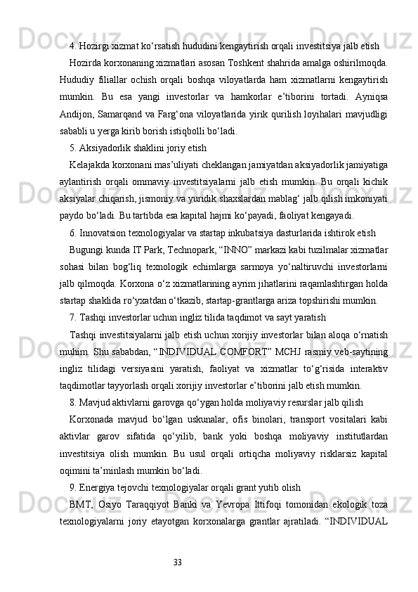 334. Hozirgi xizmat ko‘rsatish hududini kengaytirish orqali investitsiya jalb etish
Hozirda korxonaning xizmatlari asosan Toshkent shahrida amalga oshirilmoqda.
Hududiy   filiallar   ochish   orqali   boshqa   viloyatlarda   ham   xizmatlarni   kengaytirish
mumkin.   Bu   esa   yangi   investorlar   va   hamkorlar   e’tiborini   tortadi.   Ayniqsa
Andijon, Samarqand va Farg‘ona viloyatlarida yirik qurilish loyihalari mavjudligi
sababli u yerga kirib borish istiqbolli bo‘ladi.
5. Aksiyadorlik shaklini joriy etish
Kelajakda korxonani mas’uliyati cheklangan jamiyatdan aksiyadorlik jamiyatiga
aylantirish   orqali   ommaviy   investitsiyalarni   jalb   etish   mumkin.   Bu   orqali   kichik
aksiyalar chiqarish, jismoniy va yuridik shaxslardan mablag‘ jalb qilish imkoniyati
paydo bo‘ladi. Bu tartibda esa kapital hajmi ko‘payadi, faoliyat kengayadi.
6. Innovatsion texnologiyalar va startap inkubatsiya dasturlarida ishtirok etish
Bugungi kunda IT Park, Technopark, “INNO” markazi kabi tuzilmalar xizmatlar
sohasi   bilan   bog‘liq   texnologik   echimlarga   sarmoya   yo‘naltiruvchi   investorlarni
jalb qilmoqda. Korxona o‘z xizmatlarining ayrim jihatlarini raqamlashtirgan holda
startap shaklida ro‘yxatdan o‘tkazib, startap-grantlarga ariza topshirishi mumkin.
7. Tashqi investorlar uchun ingliz tilida taqdimot va sayt yaratish
Tashqi investitsiyalarni jalb etish uchun xorijiy investorlar bilan aloqa o‘rnatish
muhim. Shu sababdan, “INDIVIDUAL COMFORT” MCHJ rasmiy veb-saytining
ingliz   tilidagi   versiyasini   yaratish,   faoliyat   va   xizmatlar   to‘g‘risida   interaktiv
taqdimotlar tayyorlash orqali xorijiy investorlar e’tiborini jalb etish mumkin.
8. Mavjud aktivlarni garovga qo‘ygan holda moliyaviy resurslar jalb qilish
Korxonada   mavjud   bo‘lgan   uskunalar,   ofis   binolari,   transport   vositalari   kabi
aktivlar   garov   sifatida   qo‘yilib,   bank   yoki   boshqa   moliyaviy   institutlardan
investitsiya   olish   mumkin.   Bu   usul   orqali   ortiqcha   moliyaviy   risklarsiz   kapital
oqimini ta’minlash mumkin bo‘ladi.
9. Energiya tejovchi texnologiyalar orqali grant yutib olish
BMT,   Osiyo   Taraqqiyot   Banki   va   Yevropa   Ittifoqi   tomonidan   ekologik   toza
texnologiyalarni   joriy   etayotgan   korxonalarga   grantlar   ajratiladi.   “INDIVIDUAL 