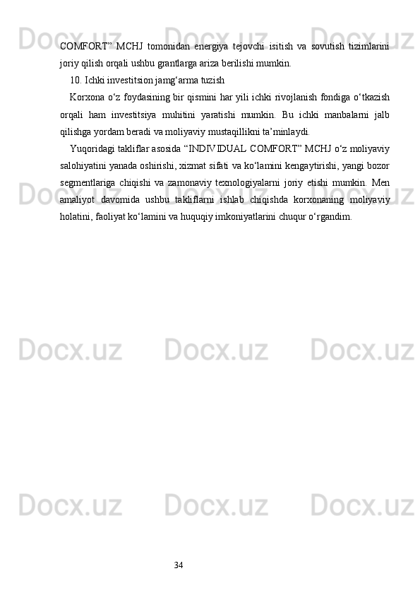 34COMFORT”   MCHJ   tomonidan   energiya   tejovchi   isitish   va   sovutish   tizimlarini
joriy qilish orqali ushbu grantlarga ariza berilishi mumkin.
10. Ichki investitsion jamg‘arma tuzish
Korxona o‘z foydasining bir qismini har yili ichki rivojlanish fondiga o‘tkazish
orqali   ham   investitsiya   muhitini   yaratishi   mumkin.   Bu   ichki   manbalarni   jalb
qilishga yordam beradi va moliyaviy mustaqillikni ta’minlaydi.
Yuqoridagi takliflar asosida “INDIVIDUAL COMFORT” MCHJ o‘z moliyaviy
salohiyatini yanada oshirishi, xizmat sifati va ko‘lamini kengaytirishi, yangi bozor
segmentlariga   chiqishi   va   zamonaviy   texnologiyalarni   joriy   etishi   mumkin.   Men
amaliyot   davomida   ushbu   takliflarni   ishlab   chiqishda   korxonaning   moliyaviy
holatini, faoliyat ko‘lamini va huquqiy imkoniyatlarini chuqur o‘rgandim. 