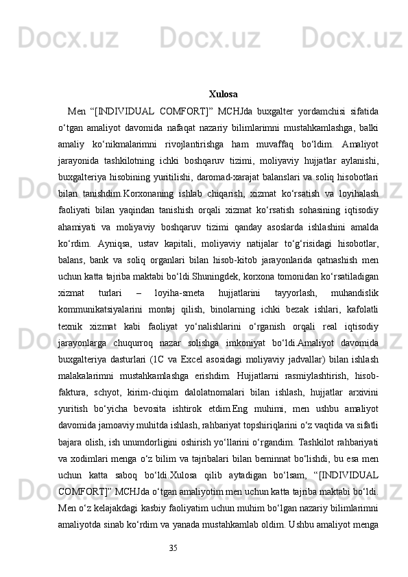 35 Xulosa
Men   “[INDIVIDUAL   COMFORT]”   MCHJda   buxgalter   yordamchisi   sifatida
o‘tgan   amaliyot   davomida   nafaqat   nazariy   bilimlarimni   mustahkamlashga,   balki
amaliy   ko‘nikmalarimni   rivojlantirishga   ham   muvaffaq   bo‘ldim.   Amaliyot
jarayonida   tashkilotning   ichki   boshqaruv   tizimi,   moliyaviy   hujjatlar   aylanishi,
buxgalteriya hisobining yuritilishi, daromad-xarajat  balanslari  va soliq hisobotlari
bilan   tanishdim.Korxonaning   ishlab   chiqarish,   xizmat   ko‘rsatish   va   loyihalash
faoliyati   bilan   yaqindan   tanishish   orqali   xizmat   ko‘rsatish   sohasining   iqtisodiy
ahamiyati   va   moliyaviy   boshqaruv   tizimi   qanday   asoslarda   ishlashini   amalda
ko‘rdim.   Ayniqsa,   ustav   kapitali,   moliyaviy   natijalar   to‘g‘risidagi   hisobotlar,
balans,   bank   va   soliq   organlari   bilan   hisob-kitob   jarayonlarida   qatnashish   men
uchun katta tajriba maktabi bo‘ldi.Shuningdek, korxona tomonidan ko‘rsatiladigan
xizmat   turlari   –   loyiha-smeta   hujjatlarini   tayyorlash,   muhandislik
kommunikatsiyalarini   montaj   qilish,   binolarning   ichki   bezak   ishlari,   kafolatli
texnik   xizmat   kabi   faoliyat   yo‘nalishlarini   o‘rganish   orqali   real   iqtisodiy
jarayonlarga   chuqurroq   nazar   solishga   imkoniyat   bo‘ldi.Amaliyot   davomida
buxgalteriya   dasturlari   (1C   va   Excel   asosidagi   moliyaviy   jadvallar)   bilan   ishlash
malakalarimni   mustahkamlashga   erishdim.   Hujjatlarni   rasmiylashtirish,   hisob-
faktura,   schyot,   kirim-chiqim   dalolatnomalari   bilan   ishlash,   hujjatlar   arxivini
yuritish   bo‘yicha   bevosita   ishtirok   etdim.Eng   muhimi,   men   ushbu   amaliyot
davomida jamoaviy muhitda ishlash, rahbariyat topshiriqlarini o‘z vaqtida va sifatli
bajara olish, ish unumdorligini oshirish yo‘llarini o‘rgandim. Tashkilot rahbariyati
va xodimlari menga o‘z bilim  va tajribalari  bilan beminnat  bo‘lishdi, bu esa men
uchun   katta   saboq   bo‘ldi.Xulosa   qilib   aytadigan   bo‘lsam,   “[INDIVIDUAL
COMFORT]” MCHJda o‘tgan amaliyotim men uchun katta tajriba maktabi bo‘ldi.
Men o‘z kelajakdagi kasbiy faoliyatim uchun muhim bo‘lgan nazariy bilimlarimni
amaliyotda sinab ko‘rdim va yanada mustahkamlab oldim. Ushbu amaliyot menga 