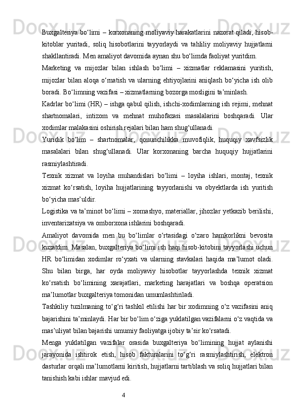 4Buxgalteriya bo‘limi – korxonaning moliyaviy harakatlarini nazorat qiladi, hisob-
kitoblar   yuritadi,   soliq   hisobotlarini   tayyorlaydi   va   tahliliy   moliyaviy   hujjatlarni
shakllantiradi. Men amaliyot davomida aynan shu bo‘limda faoliyat yuritdim.
Marketing   va   mijozlar   bilan   ishlash   bo‘limi   –   xizmatlar   reklamasini   yuritish,
mijozlar   bilan  aloqa   o‘rnatish   va   ularning  ehtiyojlarini   aniqlash   bo‘yicha  ish   olib
boradi. Bo‘limning vazifasi – xizmatlarning bozorga mosligini ta’minlash.
Kadrlar bo‘limi (HR) – ishga qabul qilish, ishchi-xodimlarning ish rejimi, mehnat
shartnomalari,   intizom   va   mehnat   muhofazasi   masalalarini   boshqaradi.   Ular
xodimlar malakasini oshirish rejalari bilan ham shug‘ullanadi.
Yuridik   bo‘lim   –   shartnomalar,   qonunchilikka   muvofiqlik,   huquqiy   xavfsizlik
masalalari   bilan   shug‘ullanadi.   Ular   korxonaning   barcha   huquqiy   hujjatlarini
rasmiylashtiradi.
Texnik   xizmat   va   loyiha   muhandislari   bo‘limi   –   loyiha   ishlari,   montaj,   texnik
xizmat   ko‘rsatish,   loyiha   hujjatlarining   tayyorlanishi   va   obyektlarda   ish   yuritish
bo‘yicha mas’uldir.
Logistika va ta’minot bo‘limi – xomashyo, materiallar, jihozlar yetkazib berilishi,
inventarizatsiya va omborxona ishlarini boshqaradi.
Amaliyot   davomida   men   bu   bo‘limlar   o‘rtasidagi   o‘zaro   hamkorlikni   bevosita
kuzatdim. Masalan, buxgalteriya bo‘limi ish haqi hisob-kitobini tayyorlashi uchun
HR   bo‘limidan   xodimlar   ro‘yxati   va   ularning   stavkalari   haqida   ma’lumot   oladi.
Shu   bilan   birga,   har   oyda   moliyaviy   hisobotlar   tayyorlashda   texnik   xizmat
ko‘rsatish   bo‘limining   xarajatlari,   marketing   harajatlari   va   boshqa   operatsion
ma’lumotlar buxgalteriya tomonidan umumlashtiriladi.
Tashkiliy tuzilmaning to‘g‘ri tashkil etilishi har bir xodimning o‘z vazifasini aniq
bajarishini ta’minlaydi. Har bir bo‘lim o‘ziga yuklatilgan vazifalarni o‘z vaqtida va
mas’uliyat bilan bajarishi umumiy faoliyatga ijobiy ta’sir ko‘rsatadi.
Menga   yuklatilgan   vazifalar   orasida   buxgalteriya   bo‘limining   hujjat   aylanishi
jarayonida   ishtirok   etish,   hisob   fakturalarini   to‘g‘ri   rasmiylashtirish,   elektron
dasturlar orqali ma’lumotlarni kiritish, hujjatlarni tartiblash va soliq hujjatlari bilan
tanishish kabi ishlar mavjud edi. 