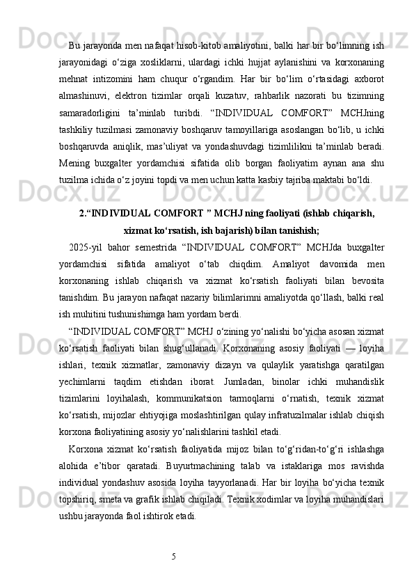 5Bu jarayonda men nafaqat hisob-kitob amaliyotini, balki har bir bo‘limning ish
jarayonidagi   o‘ziga   xosliklarni,   ulardagi   ichki   hujjat   aylanishini   va   korxonaning
mehnat   intizomini   ham   chuqur   o‘rgandim.   Har   bir   bo‘lim   o‘rtasidagi   axborot
almashinuvi,   elektron   tizimlar   orqali   kuzatuv,   rahbarlik   nazorati   bu   tizimning
samaradorligini   ta’minlab   turibdi.   “INDIVIDUAL   COMFORT”   MCHJning
tashkiliy   tuzilmasi   zamonaviy  boshqaruv   tamoyillariga  asoslangan   bo‘lib,  u   ichki
boshqaruvda   aniqlik,   mas’uliyat   va   yondashuvdagi   tizimlilikni   ta’minlab   beradi.
Mening   buxgalter   yordamchisi   sifatida   olib   borgan   faoliyatim   aynan   ana   shu
tuzilma ichida o‘z joyini topdi va men uchun katta kasbiy tajriba maktabi bo‘ldi.
2. “INDIVIDUAL COMFORT ” MCHJ ning faoliyati (ishlab chiqarish,
xizmat ko‘rsatish, ish bajarish) bilan tanishish;
2025-yil   bahor   semestrida   “INDIVIDUAL   COMFORT”   MCHJda   buxgalter
yordamchisi   sifatida   amaliyot   o‘tab   chiqdim.   Amaliyot   davomida   men
korxonaning   ishlab   chiqarish   va   xizmat   ko‘rsatish   faoliyati   bilan   bevosita
tanishdim. Bu jarayon nafaqat nazariy bilimlarimni amaliyotda qo‘llash, balki real
ish muhitini tushunishimga ham yordam berdi.
“INDIVIDUAL COMFORT” MCHJ o‘zining yo‘nalishi bo‘yicha asosan xizmat
ko‘rsatish   faoliyati   bilan   shug‘ullanadi.   Korxonaning   asosiy   faoliyati   —   loyiha
ishlari,   texnik   xizmatlar,   zamonaviy   dizayn   va   qulaylik   yaratishga   qaratilgan
yechimlarni   taqdim   etishdan   iborat.   Jumladan,   binolar   ichki   muhandislik
tizimlarini   loyihalash,   kommunikatsion   tarmoqlarni   o‘rnatish,   texnik   xizmat
ko‘rsatish, mijozlar ehtiyojiga moslashtirilgan qulay infratuzilmalar ishlab chiqish
korxona faoliyatining asosiy yo‘nalishlarini tashkil etadi.
Korxona   xizmat   ko‘rsatish   faoliyatida   mijoz   bilan   to‘g‘ridan-to‘g‘ri   ishlashga
alohida   e’tibor   qaratadi.   Buyurtmachining   talab   va   istaklariga   mos   ravishda
individual   yondashuv  asosida   loyiha   tayyorlanadi.  Har  bir   loyiha  bo‘yicha   texnik
topshiriq, smeta va grafik ishlab chiqiladi. Texnik xodimlar va loyiha muhandislari
ushbu jarayonda faol ishtirok etadi. 