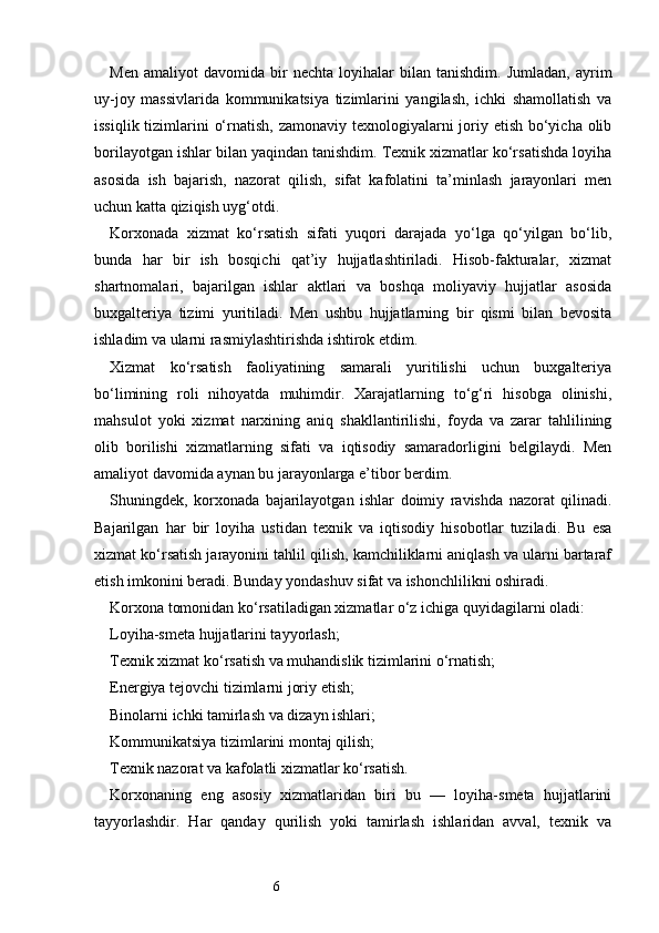 6Men   amaliyot   davomida   bir   nechta   loyihalar   bilan   tanishdim.   Jumladan,   ayrim
uy-joy   massivlarida   kommunikatsiya   tizimlarini   yangilash,   ichki   shamollatish   va
issiqlik tizimlarini  o‘rnatish, zamonaviy texnologiyalarni  joriy etish bo‘yicha olib
borilayotgan ishlar bilan yaqindan tanishdim. Texnik xizmatlar ko‘rsatishda loyiha
asosida   ish   bajarish,   nazorat   qilish,   sifat   kafolatini   ta’minlash   jarayonlari   men
uchun katta qiziqish uyg‘otdi.
Korxonada   xizmat   ko‘rsatish   sifati   yuqori   darajada   yo‘lga   qo‘yilgan   bo‘lib,
bunda   har   bir   ish   bosqichi   qat’iy   hujjatlashtiriladi.   Hisob-fakturalar,   xizmat
shartnomalari,   bajarilgan   ishlar   aktlari   va   boshqa   moliyaviy   hujjatlar   asosida
buxgalteriya   tizimi   yuritiladi.   Men   ushbu   hujjatlarning   bir   qismi   bilan   bevosita
ishladim va ularni rasmiylashtirishda ishtirok etdim.
Xizmat   ko‘rsatish   faoliyatining   samarali   yuritilishi   uchun   buxgalteriya
bo‘limining   roli   nihoyatda   muhimdir.   Xarajatlarning   to‘g‘ri   hisobga   olinishi,
mahsulot   yoki   xizmat   narxining   aniq   shakllantirilishi,   foyda   va   zarar   tahlilining
olib   borilishi   xizmatlarning   sifati   va   iqtisodiy   samaradorligini   belgilaydi.   Men
amaliyot davomida aynan bu jarayonlarga e’tibor berdim.
Shuningdek,   korxonada   bajarilayotgan   ishlar   doimiy   ravishda   nazorat   qilinadi.
Bajarilgan   har   bir   loyiha   ustidan   texnik   va   iqtisodiy   hisobotlar   tuziladi.   Bu   esa
xizmat ko‘rsatish jarayonini tahlil qilish, kamchiliklarni aniqlash va ularni bartaraf
etish imkonini beradi. Bunday yondashuv sifat va ishonchlilikni oshiradi.
Korxona tomonidan ko‘rsatiladigan xizmatlar o‘z ichiga quyidagilarni oladi:
Loyiha-smeta hujjatlarini tayyorlash;
Texnik xizmat ko‘rsatish va muhandislik tizimlarini o‘rnatish;
Energiya tejovchi tizimlarni joriy etish;
Binolarni ichki tamirlash va dizayn ishlari;
Kommunikatsiya tizimlarini montaj qilish;
Texnik nazorat va kafolatli xizmatlar ko‘rsatish.
Korxonaning   eng   asosiy   xizmatlaridan   biri   bu   —   loyiha-smeta   hujjatlarini
tayyorlashdir.   Har   qanday   qurilish   yoki   tamirlash   ishlaridan   avval,   texnik   va 