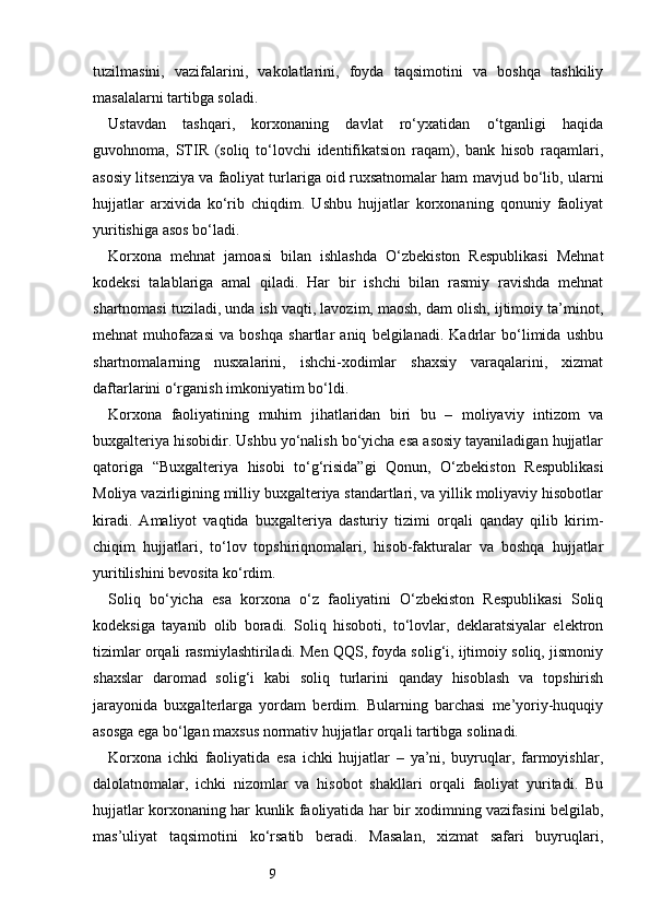 9tuzilmasini,   vazifalarini,   vakolatlarini,   foyda   taqsimotini   va   boshqa   tashkiliy
masalalarni tartibga soladi.
Ustavdan   tashqari,   korxonaning   davlat   ro‘yxatidan   o‘tganligi   haqida
guvohnoma,   STIR   (soliq   to‘lovchi   identifikatsion   raqam),   bank   hisob   raqamlari,
asosiy litsenziya va faoliyat turlariga oid ruxsatnomalar ham mavjud bo‘lib, ularni
hujjatlar   arxivida   ko‘rib   chiqdim.   Ushbu   hujjatlar   korxonaning   qonuniy   faoliyat
yuritishiga asos bo‘ladi.
Korxona   mehnat   jamoasi   bilan   ishlashda   O‘zbekiston   Respublikasi   Mehnat
kodeksi   talablariga   amal   qiladi.   Har   bir   ishchi   bilan   rasmiy   ravishda   mehnat
shartnomasi tuziladi, unda ish vaqti, lavozim, maosh, dam olish, ijtimoiy ta’minot,
mehnat   muhofazasi   va   boshqa   shartlar   aniq   belgilanadi.   Kadrlar   bo‘limida   ushbu
shartnomalarning   nusxalarini,   ishchi-xodimlar   shaxsiy   varaqalarini,   xizmat
daftarlarini o‘rganish imkoniyatim bo‘ldi.
Korxona   faoliyatining   muhim   jihatlaridan   biri   bu   –   moliyaviy   intizom   va
buxgalteriya hisobidir. Ushbu yo‘nalish bo‘yicha esa asosiy tayaniladigan hujjatlar
qatoriga   “Buxgalteriya   hisobi   to‘g‘risida”gi   Qonun,   O‘zbekiston   Respublikasi
Moliya vazirligining milliy buxgalteriya standartlari, va yillik moliyaviy hisobotlar
kiradi.   Amaliyot   vaqtida   buxgalteriya   dasturiy   tizimi   orqali   qanday   qilib   kirim-
chiqim   hujjatlari,   to‘lov   topshiriqnomalari,   hisob-fakturalar   va   boshqa   hujjatlar
yuritilishini bevosita ko‘rdim.
Soliq   bo‘yicha   esa   korxona   o‘z   faoliyatini   O‘zbekiston   Respublikasi   Soliq
kodeksiga   tayanib   olib   boradi.   Soliq   hisoboti,   to‘lovlar,   deklaratsiyalar   elektron
tizimlar orqali rasmiylashtiriladi. Men QQS, foyda solig‘i, ijtimoiy soliq, jismoniy
shaxslar   daromad   solig‘i   kabi   soliq   turlarini   qanday   hisoblash   va   topshirish
jarayonida   buxgalterlarga   yordam   berdim.   Bularning   barchasi   me’yoriy-huquqiy
asosga ega bo‘lgan maxsus normativ hujjatlar orqali tartibga solinadi.
Korxona   ichki   faoliyatida   esa   ichki   hujjatlar   –   ya’ni,   buyruqlar,   farmoyishlar,
dalolatnomalar,   ichki   nizomlar   va   hisobot   shakllari   orqali   faoliyat   yuritadi.   Bu
hujjatlar korxonaning har kunlik faoliyatida har bir xodimning vazifasini belgilab,
mas’uliyat   taqsimotini   ko‘rsatib   beradi.   Masalan,   xizmat   safari   buyruqlari, 