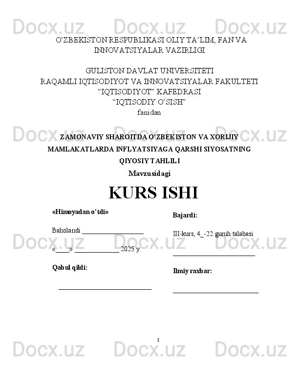    O’ZBEKISTON RESPUBLIKASI OLIY TA’LIM, FAN VA
INNOVATSIYALAR VAZIRLIGI
GULISTON DAVLAT UNIVERSITETI
RAQAMLI IQTISODIYOT VA INNOVATSIYALAR FAKULTETI
“IQTISODIYOT” KAFEDRASI
“IQTISODIY O’SISH” 
fanidan
ZAMONAVIY SHAROITDA O’ZBEKISTON VA XORIJIY
MAMLAKATLARDA INFLYATSIYAGA QARSHI SIYOSATNING
QIYOSIY TAHLILI
Mavzusidagi
KURS ISHI
                                                                                                         
                                        
1«Himoyadan o’tdi»
Baholandi __________________
«____» _____________ 2025 y.
Qabul qildi:
_____________________________ Bajardi:
III-kurs, 4_-22 guruh talabasi 
________________________
Ilmiy raxbar:
_________________________ 