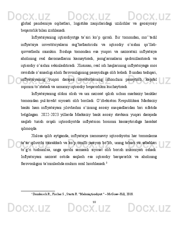 global   pandemiya   oqibatlari,   logistika   zanjirlaridagi   uzilishlar   va   geosiyosiy
beqarorlik bilan izohlanadi.
Inflyatsiyaning   iqtisodiyotga   ta’siri   ko’p   qirrali.   Bir   tomondan,   mo’’tadil
inflyatsiya   investitsiyalarni   rag’batlantirishi   va   iqtisodiy   o’sishni   qo’llab-
quvvatlashi   mumkin.   Boshqa   tomondan   esa   yuqori   va   nazoratsiz   inflyatsiya
aholining   real   daromadlarini   kamaytiradi,   jamg’armalarni   qadrsizlantiradi   va
iqtisodiy   o’sishni   sekinlashtiradi.   Xususan,   real   ish   haqlarining   inflyatsiyaga   mos
ravishda o’smasligi aholi farovonligining pasayishiga olib keladi. Bundan tashqari,
inflyatsiyaning   yuqori   darajasi   investorlarning   ishonchini   pasaytirib,   kapital
oqimini to’xtatadi va umumiy iqtisodiy beqarorlikni kuchaytiradi.
Inflyatsiyaning   oldini   olish   va   uni   nazorat   qilish   uchun   markaziy   banklar
tomonidan   pul-kredit   siyosati   olib   boriladi.   O’zbekiston   Respublikasi   Markaziy
banki   ham   inflyatsiyani   jilovlashni   o’zining   asosiy   maqsadlaridan   biri   sifatida
belgilagan.   2022-2023   yillarda   Markaziy   bank   asosiy   stavkani   yuqori   darajada
saqlab   turish   orqali   iqtisodiyotda   inflyatsion   bosimni   kamaytirishga   harakat
qilmoqda.
Xulosa   qilib   aytganda,   inflyatsiya   zamonaviy   iqtisodiyotni   har   tomonlama
ta’sir  qiluvchi  murakkab  va  ko’p  omilli   jarayon  bo’lib,  uning  tabiati   va  sabablari
to’g’ri   tushunilsa,   unga   qarshi   samarali   siyosat   olib   borish   imkoniyati   oshadi.
Inflyatsiyani   nazorat   ostida   saqlash   esa   iqtisodiy   barqarorlik   va   aholining
farovonligini ta’minlashda muhim omil hisoblanadi. 2
2
 Dornbusch R., Fischer S., Startz R. "Makroiqtisodiyot." – McGraw-Hill, 2018.
10 