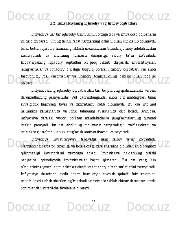 1.2. Inflyatsiyaning iqtisodiy va ijtimoiy oqibatlari
Inflyatsiya har bir iqtisodiy tizim uchun o’ziga xos va murakkab oqibatlarni
keltirib chiqaradi. Uning ta’siri faqat narxlarning oshishi bilan cheklanib qolmaydi,
balki butun iqtisodiy tizimning ishlash mexanizmini buzadi, ijtimoiy adolatsizlikni
kuchaytiradi   va   aholining   turmush   darajasiga   salbiy   ta’sir   ko’rsatadi.
Inflyatsiyaning   iqtisodiy   oqibatlari   ko’proq   ishlab   chiqarish,   investitsiyalar,
jamg’armalar   va   iqtisodiy   o’sishga   bog’liq   bo’lsa,   ijtimoiy   oqibatlari   esa   aholi
farovonligi,   real   daromadlar   va   ijtimoiy   tengsizlikning   oshishi   bilan   bog’liq
bo’ladi.
Inflyatsiyaning iqtisodiy oqibatlaridan biri bu pulning qadrsizlanishi va real
daromadlarning   pasayishidir.   Pul   qadrsizlanganda,   aholi   o’z   mablag’lari   bilan
avvalgidek   hajmdagi   tovar   va   xizmatlarni   sotib   ololmaydi.   Bu   esa   iste’mol
hajmining   kamayishiga   va   ichki   talabning   susayishiga   olib   keladi.   Ayniqsa,
inflyatsiya   darajasi   yuqori   bo’lgan   mamlakatlarda   jamg’armalarning   qiymati
keskin   pasayadi,   bu   esa   aholining   moliyaviy   barqarorligini   zaiflashtiradi   va
kelajakdagi iste’mol uchun jamg’arish motivatsiyasini kamaytiradi.
Inflyatsiya   investitsiyaviy   faoliyatga   ham   salbiy   ta’sir   ko’rsatadi.
Narxlarning barqaror emasligi va kelajakdagi xarajatlarning oldindan aniq prognoz
qilinmasligi   investorlarni   xavotirga   soladi.   Investitsiya   risklarining   ortishi
natijasida   iqtisodiyotda   investitsiyalar   hajmi   qisqaradi.   Bu   esa   yangi   ish
o’rinlarining yaratilishini sekinlashtiradi va iqtisodiy o’sish sur’atlarini pasaytiradi.
Inflyatsiya   sharoitida   kredit   bozori   ham   qiyin   ahvolda   qoladi:   foiz   stavkalari
oshadi, kredit olish shartlari og’irlashadi va natijada ishlab chiqarish sektori kredit
resurslaridan yetarlicha foydalana olmaydi.
11 