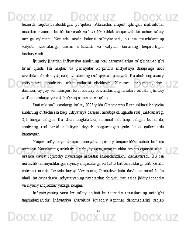 bozorda   raqobatbardoshligini   yo’qotadi.   Aksincha,   import   qilingan   mahsulotlar
nisbatan  arzonroq  bo’lib  ko’rinadi   va bu  ichki  ishlab  chiqaruvchilar  uchun  salbiy
omilga   aylanadi.   Natijada   savdo   balansi   salbiylashadi,   bu   esa   mamlakatning
valyuta   zaxiralariga   bosim   o’tkazadi   va   valyuta   kursining   beqarorligini
kuchaytiradi.
Ijtimoiy   jihatdan   inflyatsiya   aholining   real   daromadlariga   to’g’ridan-to’g’ri
ta’sir   qiladi.   Ish   haqlari   va   pensiyalar   ko’pincha   inflyatsiya   darajasiga   mos
ravishda oshirilmaydi, natijada ularning real qiymati pasayadi. Bu aholining asosiy
ehtiyojlarini   qondirish   imkoniyatlarini   cheklaydi.   Xususan,   oziq-ovqat,   dori-
darmon,   uy-joy   va   transport   kabi   zaruriy   xizmatlarning   narxlari   oshishi   ijtimoiy
zaif qatlamlarga yanada ko’proq salbiy ta’sir qiladi.
Statistik ma’lumotlarga ko’ra, 2023 yilda O’zbekiston Respublikasi bo’yicha
aholining o’rtacha ish haqi inflyatsiya darajasi hisobga olinganda real jihatdan atigi
2,1   foizga   oshgan.   Bu   shuni   anglatadiki,   nominal   ish   haqi   oshgan   bo’lsa-da,
aholining   real   xarid   qobiliyati   deyarli   o’zgarmagan   yoki   ba’zi   qatlamlarda
kamaygan.
Yuqori   inflyatsiya   darajasi   jamiyatda   ijtimoiy   beqarorlikka   sabab   bo’lishi
mumkin. Narxlarning uzluksiz o’sishi, ayniqsa, uzoq muddat davom etganda, aholi
orasida   davlat   iqtisodiy   siyosatiga   nisbatan   ishonchsizlikni   kuchaytiradi.   Bu   esa
norozilik namoyishlariga, siyosiy inqirozlarga va hatto tartibsizliklarga olib kelishi
ehtimoli   ortadi.   Tarixda   bunga   Venesuela,   Zimbabve   kabi   davlatlar   misol   bo’la
oladi, bu davlatlarda inflyatsiyaning nazoratdan chiqishi natijasida jiddiy iqtisodiy
va siyosiy inqirozlar yuzaga kelgan.
Inflyatsiyaning   yana   bir   salbiy   oqibati   bu   iqtisodiy   resurslarning   noto’g’ri
taqsimlanishidir.   Inflyatsiya   sharoitida   iqtisodiy   agentlar   daromadlarini   saqlab
13 