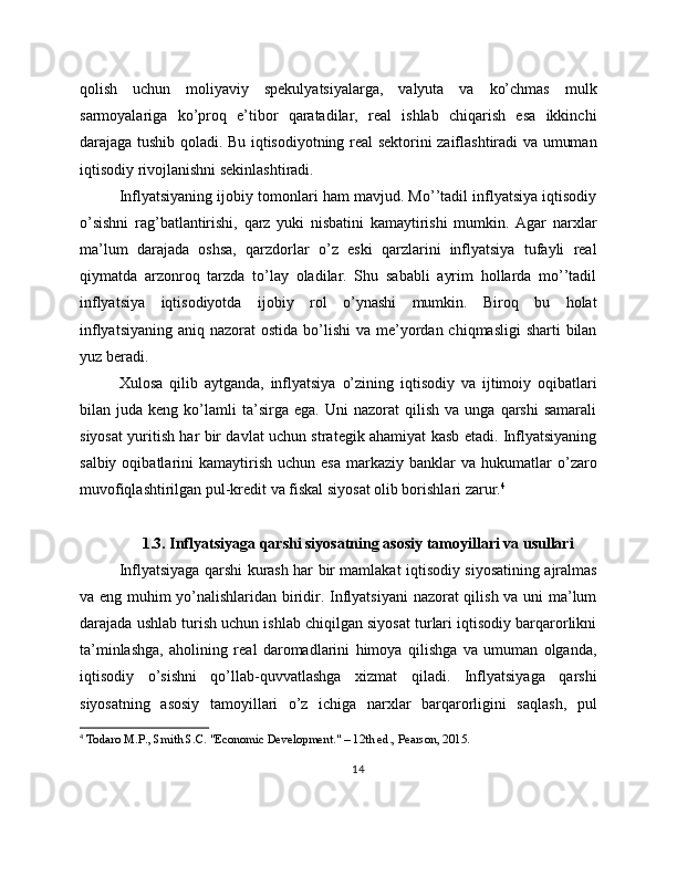 qolish   uchun   moliyaviy   spekulyatsiyalarga,   valyuta   va   ko’chmas   mulk
sarmoyalariga   ko’proq   e’tibor   qaratadilar,   real   ishlab   chiqarish   esa   ikkinchi
darajaga tushib qoladi. Bu iqtisodiyotning real sektorini zaiflashtiradi va umuman
iqtisodiy rivojlanishni sekinlashtiradi.
Inflyatsiyaning ijobiy tomonlari ham mavjud. Mo’’tadil inflyatsiya iqtisodiy
o’sishni   rag’batlantirishi,   qarz   yuki   nisbatini   kamaytirishi   mumkin.   Agar   narxlar
ma’lum   darajada   oshsa,   qarzdorlar   o’z   eski   qarzlarini   inflyatsiya   tufayli   real
qiymatda   arzonroq   tarzda   to’lay   oladilar.   Shu   sababli   ayrim   hollarda   mo’’tadil
inflyatsiya   iqtisodiyotda   ijobiy   rol   o’ynashi   mumkin.   Biroq   bu   holat
inflyatsiyaning  aniq nazorat  ostida bo’lishi  va me’yordan chiqmasligi  sharti  bilan
yuz beradi.
Xulosa   qilib   aytganda,   inflyatsiya   o’zining   iqtisodiy   va   ijtimoiy   oqibatlari
bilan  juda   keng   ko’lamli   ta’sirga   ega.   Uni   nazorat   qilish   va   unga   qarshi   samarali
siyosat yuritish har bir davlat uchun strategik ahamiyat kasb etadi. Inflyatsiyaning
salbiy  oqibatlarini   kamaytirish   uchun  esa   markaziy  banklar   va  hukumatlar  o’zaro
muvofiqlashtirilgan pul-kredit va fiskal siyosat olib borishlari zarur. 4
1.3. Inflyatsiyaga qarshi siyosatning asosiy tamoyillari va usullari
Inflyatsiyaga qarshi kurash har bir mamlakat iqtisodiy siyosatining ajralmas
va eng muhim yo’nalishlaridan biridir. Inflyatsiyani  nazorat qilish va uni ma’lum
darajada ushlab turish uchun ishlab chiqilgan siyosat turlari iqtisodiy barqarorlikni
ta’minlashga,   aholining   real   daromadlarini   himoya   qilishga   va   umuman   olganda,
iqtisodiy   o’sishni   qo’llab-quvvatlashga   xizmat   qiladi.   Inflyatsiyaga   qarshi
siyosatning   asosiy   tamoyillari   o’z   ichiga   narxlar   barqarorligini   saqlash,   pul
4
 Todaro M.P., Smith S.C. "Economic Development." – 12th ed., Pearson, 2015.
14 