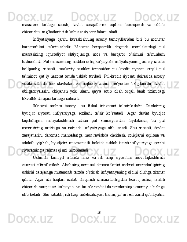 massasini   tartibga   solish,   davlat   xarajatlarini   oqilona   boshqarish   va   ishlab
chiqarishni rag’batlantirish kabi asosiy vazifalarni oladi.
Inflyatsiyaga   qarshi   kurashishning   asosiy   tamoyillaridan   biri   bu   monetar
barqarorlikni   ta’minlashdir.   Monetar   barqarorlik   deganda   mamlakatdagi   pul
massasining   iqtisodiyot   ehtiyojlariga   mos   va   barqaror   o’sishini   ta’minlash
tushuniladi. Pul massasining haddan ortiq ko’payishi inflyatsiyaning asosiy sababi
bo’lganligi   sababli,   markaziy   banklar   tomonidan   pul-kredit   siyosati   orqali   pul
ta’minoti  qat’iy nazorat ostida ushlab turiladi. Pul-kredit  siyosati  doirasida asosiy
vosita   sifatida   foiz   stavkalari   va   majburiy   zaxira   me’yorlari   belgilanishi,   davlat
obligatsiyalarini   chiqarish   yoki   ularni   qayta   sotib   olish   orqali   bank   tizimidagi
likvidlik darajasi tartibga solinadi.
Ikkinchi   muhim   tamoyil   bu   fiskal   intizomni   ta’minlashdir.   Davlatning
byudjet   siyosati   inflyatsiyaga   sezilarli   ta’sir   ko’rsatadi.   Agar   davlat   byudjet
taqchilligini   moliyalashtirish   uchun   pul   emissiyasidan   foydalansa,   bu   pul
massasining   ortishiga   va   natijada   inflyatsiyaga   olib   keladi.   Shu   sababli,   davlat
xarajatlarini   daromad   manbalariga   mos   ravishda   cheklash,   soliqlarni   oqilona   va
adolatli   yig’ish,   byudjetni   muvozanatli   holatda   ushlab   turish   inflyatsiyaga   qarshi
siyosatning ajralmas qismi hisoblanadi.
Uchinchi   tamoyil   sifatida   narx   va   ish   haqi   siyosatini   muvofiqlashtirish
zarurati  e’tirof  etiladi.  Aholining  nominal   daromadlarini  mehnat  unumdorligining
oshishi  darajasiga mutanosib tarzda o’stirish inflyatsiyaning oldini olishga xizmat
qiladi.   Agar   ish   haqlari   ishlab   chiqarish   samaradorligidan   tezroq   oshsa,   ishlab
chiqarish xarajatlari ko’payadi va bu o’z navbatida narxlarning umumiy o’sishiga
olib keladi. Shu sababli, ish haqi indeksatsiyasi tizimi, ya’ni real xarid qobiliyatini
15 