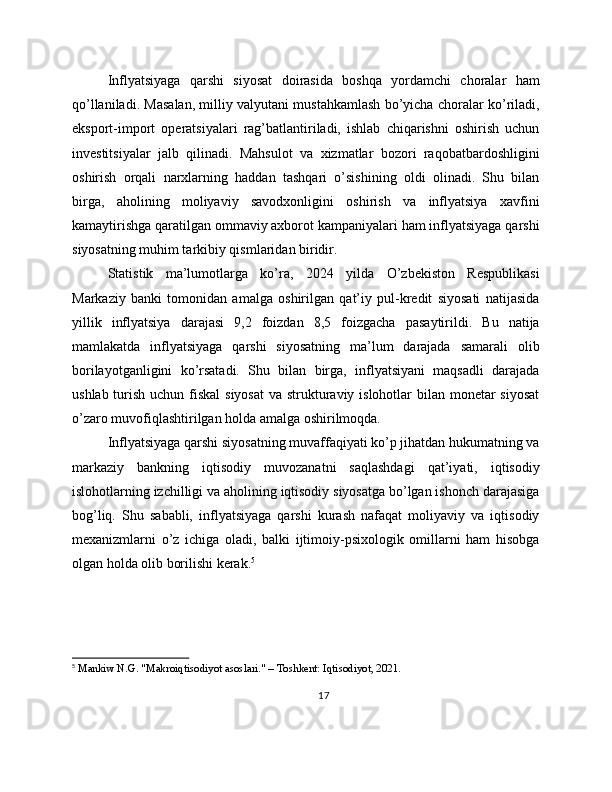 Inflyatsiyaga   qarshi   siyosat   doirasida   boshqa   yordamchi   choralar   ham
qo’llaniladi. Masalan, milliy valyutani mustahkamlash bo’yicha choralar ko’riladi,
eksport-import   operatsiyalari   rag’batlantiriladi,   ishlab   chiqarishni   oshirish   uchun
investitsiyalar   jalb   qilinadi.   Mahsulot   va   xizmatlar   bozori   raqobatbardoshligini
oshirish   orqali   narxlarning   haddan   tashqari   o’sishining   oldi   olinadi.   Shu   bilan
birga,   aholining   moliyaviy   savodxonligini   oshirish   va   inflyatsiya   xavfini
kamaytirishga qaratilgan ommaviy axborot kampaniyalari ham inflyatsiyaga qarshi
siyosatning muhim tarkibiy qismlaridan biridir.
Statistik   ma’lumotlarga   ko’ra,   2024   yilda   O’zbekiston   Respublikasi
Markaziy   banki   tomonidan   amalga   oshirilgan   qat’iy   pul-kredit   siyosati   natijasida
yillik   inflyatsiya   darajasi   9,2   foizdan   8,5   foizgacha   pasaytirildi.   Bu   natija
mamlakatda   inflyatsiyaga   qarshi   siyosatning   ma’lum   darajada   samarali   olib
borilayotganligini   ko’rsatadi.   Shu   bilan   birga,   inflyatsiyani   maqsadli   darajada
ushlab turish uchun fiskal  siyosat  va strukturaviy islohotlar bilan monetar  siyosat
o’zaro muvofiqlashtirilgan holda amalga oshirilmoqda.
Inflyatsiyaga qarshi siyosatning muvaffaqiyati ko’p jihatdan hukumatning va
markaziy   bankning   iqtisodiy   muvozanatni   saqlashdagi   qat’iyati,   iqtisodiy
islohotlarning izchilligi va aholining iqtisodiy siyosatga bo’lgan ishonch darajasiga
bog’liq.   Shu   sababli,   inflyatsiyaga   qarshi   kurash   nafaqat   moliyaviy   va   iqtisodiy
mexanizmlarni   o’z   ichiga   oladi,   balki   ijtimoiy-psixologik   omillarni   ham   hisobga
olgan holda olib borilishi kerak. 5
5
 Mankiw N.G. "Makroiqtisodiyot asoslari." – Toshkent: Iqtisodiyot, 2021.
17 