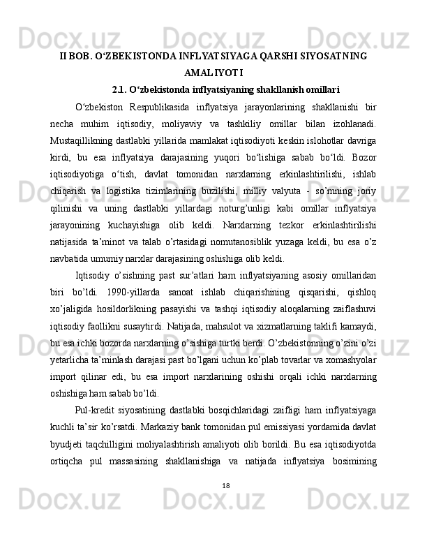II BOB. O ZBEKISTONDA INFLYATSIYAGA QARSHI SIYOSATNINGʻ
AMALIYOTI
2.1. O zbekistonda inflyatsiyaning shakllanish omillari	
ʻ
O zbekiston   Respublikasida   inflyatsiya   jarayonlarining   shakllanishi   bir	
ʻ
necha   muhim   iqtisodiy,   moliyaviy   va   tashkiliy   omillar   bilan   izohlanadi.
Mustaqillikning dastlabki yillarida mamlakat iqtisodiyoti keskin islohotlar davriga
kirdi,   bu   esa   inflyatsiya   darajasining   yuqori   bo lishiga   sabab   bo ldi.   Bozor	
ʻ ʻ
iqtisodiyotiga   o tish,   davlat   tomonidan   narxlarning   erkinlashtirilishi,   ishlab	
ʻ
chiqarish   va   logistika   tizimlarining   buzilishi,   milliy   valyuta   -   so’mning   joriy
qilinishi   va   uning   dastlabki   yillardagi   noturg’unligi   kabi   omillar   inflyatsiya
jarayonining   kuchayishiga   olib   keldi.   Narxlarning   tezkor   erkinlashtirilishi
natijasida   ta’minot   va   talab   o’rtasidagi   nomutanosiblik   yuzaga   keldi,   bu   esa   o’z
navbatida umumiy narxlar darajasining oshishiga olib keldi.
Iqtisodiy   o’sishning   past   sur’atlari   ham   inflyatsiyaning   asosiy   omillaridan
biri   bo’ldi.   1990-yillarda   sanoat   ishlab   chiqarishining   qisqarishi,   qishloq
xo’jaligida   hosildorlikning   pasayishi   va   tashqi   iqtisodiy   aloqalarning   zaiflashuvi
iqtisodiy faollikni susaytirdi. Natijada, mahsulot va xizmatlarning taklifi kamaydi,
bu esa ichki bozorda narxlarning o’sishiga turtki berdi. O’zbekistonning o’zini o’zi
yetarlicha ta’minlash darajasi past bo’lgani uchun ko’plab tovarlar va xomashyolar
import   qilinar   edi,   bu   esa   import   narxlarining   oshishi   orqali   ichki   narxlarning
oshishiga ham sabab bo’ldi.
Pul-kredit   siyosatining   dastlabki   bosqichlaridagi   zaifligi   ham   inflyatsiyaga
kuchli ta’sir ko’rsatdi. Markaziy bank tomonidan pul emissiyasi yordamida davlat
byudjeti   taqchilligini   moliyalashtirish   amaliyoti   olib   borildi.   Bu   esa   iqtisodiyotda
ortiqcha   pul   massasining   shakllanishiga   va   natijada   inflyatsiya   bosimining
18 