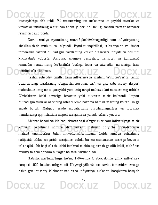 kuchayishiga   olib   keldi.   Pul   massasining   tez   sur’atlarda   ko’payishi   tovarlar   va
xizmatlar   taklifining   o’sishidan   ancha   yuqori   bo’lganligi   sababli   narxlar   barqaror
ravishda oshib bordi.
Davlat   moliya   siyosatining   muvofiqlashtirilmaganligi   ham   inflyatsiyaning
shakllanishida   muhim   rol   o’ynadi.   Byudjet   taqchilligi,   subsidiyalar   va   davlat
tomonidan   nazorat   qilinadigan   narxlarning   keskin   o’zgarishi   inflyatsion   bosimni
kuchaytirib   yubordi.   Ayniqsa,   energiya   resurslari,   transport   va   kommunal
xizmatlar   narxlarining   ko’tarilishi   boshqa   tovar   va   xizmatlar   narxlariga   ham
domino ta’sir ko’rsatdi.
Tashqi   iqtisodiy   omillar   ham   inflyatsiyaga   sezilarli   ta’sir   ko’rsatdi.   Jahon
bozorlaridagi   narxlarning   o’zgarishi,   xususan,   neft   va   gaz   kabi   asosiy   eksport
mahsulotlarining narxi pasayishi yoki oziq-ovqat mahsulotlari narxlarining oshishi
O’zbekiston   ichki   bozoriga   bevosita   yoki   bilvosita   ta’sir   ko’rsatdi.   Import
qilinadigan tovarlar narxining oshishi ichki bozorda ham narxlarning ko’tarilishiga
sabab   bo’ldi.   Xalqaro   savdo   aloqalarining   rivojlanmaganligi   va   logistika
tizimlaridagi qiyinchiliklar import xarajatlarini yanada oshirib yubordi.
Mehnat bozori va ish haqi siyosatidagi o’zgarishlar ham inflyatsiyaga ta’sir
ko’rsatdi.   Aholining   nominal   daromadlarini   oshirish   bo’yicha   chora-tadbirlar
mehnat   unumdorligi   bilan   muvofiqlashtirilmagan   holda   amalga   oshirilgani
natijasida   ishlab   chiqarish   xarajatlari   oshdi,   bu   esa   mahsulotlar   narxiga   bevosita
ta’sir qildi. Ish haqi o’sishi ichki iste’mol talabining oshishiga olib keldi, taklif esa
bunday talabni qondira olmagan holatda narxlar o’sdi.
Statistik   ma’lumotlarga   ko’ra,   1994-yilda   O’zbekistonda   yillik   inflyatsiya
darajasi   1000   foizdan   oshgan   edi.   Keyingi   yillarda   esa   davlat   tomonidan   amalga
oshirilgan   iqtisodiy   islohotlar   natijasida   inflyatsiya   sur’atlari   bosqichma-bosqich
19 