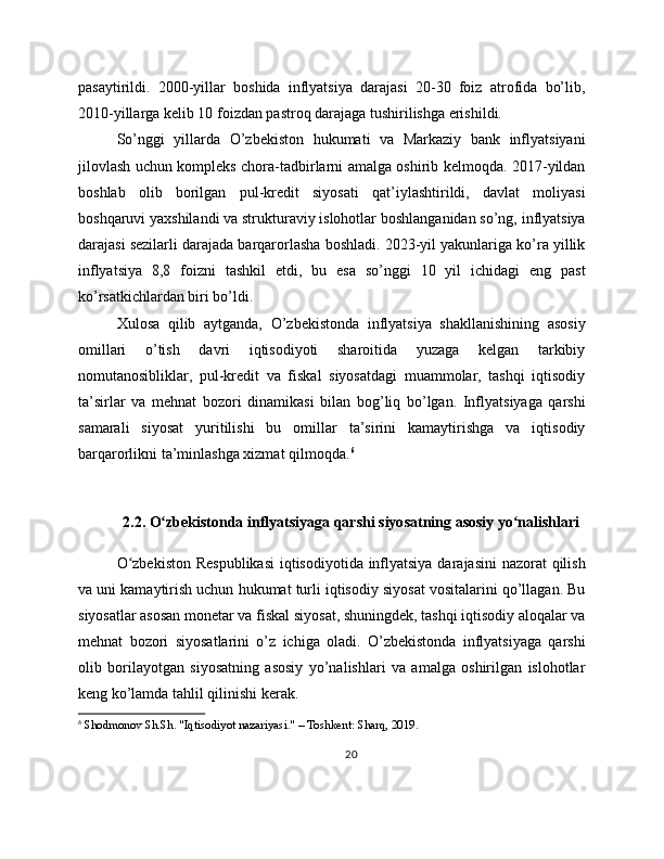 pasaytirildi.   2000-yillar   boshida   inflyatsiya   darajasi   20-30   foiz   atrofida   bo’lib,
2010-yillarga kelib 10 foizdan pastroq darajaga tushirilishga erishildi.
So’nggi   yillarda   O’zbekiston   hukumati   va   Markaziy   bank   inflyatsiyani
jilovlash uchun kompleks chora-tadbirlarni amalga oshirib kelmoqda. 2017-yildan
boshlab   olib   borilgan   pul-kredit   siyosati   qat’iylashtirildi,   davlat   moliyasi
boshqaruvi yaxshilandi va strukturaviy islohotlar boshlanganidan so’ng, inflyatsiya
darajasi sezilarli darajada barqarorlasha boshladi. 2023-yil yakunlariga ko’ra yillik
inflyatsiya   8,8   foizni   tashkil   etdi,   bu   esa   so’nggi   10   yil   ichidagi   eng   past
ko’rsatkichlardan biri bo’ldi.
Xulosa   qilib   aytganda,   O’zbekistonda   inflyatsiya   shakllanishining   asosiy
omillari   o’tish   davri   iqtisodiyoti   sharoitida   yuzaga   kelgan   tarkibiy
nomutanosibliklar,   pul-kredit   va   fiskal   siyosatdagi   muammolar,   tashqi   iqtisodiy
ta’sirlar   va   mehnat   bozori   dinamikasi   bilan   bog’liq   bo’lgan.   Inflyatsiyaga   qarshi
samarali   siyosat   yuritilishi   bu   omillar   ta’sirini   kamaytirishga   va   iqtisodiy
barqarorlikni ta’minlashga xizmat qilmoqda. 6
2.2. O zbekistonda inflyatsiyaga qarshi siyosatning asosiy yo nalishlariʻ ʻ
O zbekiston  Respublikasi  iqtisodiyotida inflyatsiya darajasini  nazorat  qilish	
ʻ
va uni kamaytirish uchun hukumat turli iqtisodiy siyosat vositalarini qo’llagan. Bu
siyosatlar asosan monetar va fiskal siyosat, shuningdek, tashqi iqtisodiy aloqalar va
mehnat   bozori   siyosatlarini   o’z   ichiga   oladi.   O’zbekistonda   inflyatsiyaga   qarshi
olib   borilayotgan   siyosatning   asosiy   yo’nalishlari   va   amalga   oshirilgan   islohotlar
keng ko’lamda tahlil qilinishi kerak.
6
 Shodmonov Sh.Sh. "Iqtisodiyot nazariyasi." – Toshkent: Sharq, 2019.
20 
