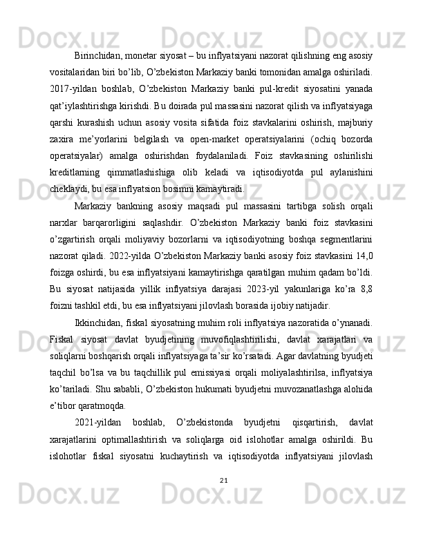 Birinchidan, monetar siyosat – bu inflyatsiyani nazorat qilishning eng asosiy
vositalaridan biri bo’lib, O’zbekiston Markaziy banki tomonidan amalga oshiriladi.
2017-yildan   boshlab,   O’zbekiston   Markaziy   banki   pul-kredit   siyosatini   yanada
qat’iylashtirishga kirishdi. Bu doirada pul massasini nazorat qilish va inflyatsiyaga
qarshi   kurashish   uchun   asosiy   vosita   sifatida   foiz   stavkalarini   oshirish,   majburiy
zaxira   me’yorlarini   belgilash   va   open-market   operatsiyalarini   (ochiq   bozorda
operatsiyalar)   amalga   oshirishdan   foydalaniladi.   Foiz   stavkasining   oshirilishi
kreditlarning   qimmatlashishiga   olib   keladi   va   iqtisodiyotda   pul   aylanishini
cheklaydi, bu esa inflyatsion bosimni kamaytiradi.
Markaziy   bankning   asosiy   maqsadi   pul   massasini   tartibga   solish   orqali
narxlar   barqarorligini   saqlashdir.   O’zbekiston   Markaziy   banki   foiz   stavkasini
o’zgartirish   orqali   moliyaviy   bozorlarni   va   iqtisodiyotning   boshqa   segmentlarini
nazorat qiladi. 2022-yilda O’zbekiston Markaziy banki asosiy foiz stavkasini 14,0
foizga oshirdi, bu esa inflyatsiyani kamaytirishga qaratilgan muhim qadam bo’ldi.
Bu   siyosat   natijasida   yillik   inflyatsiya   darajasi   2023-yil   yakunlariga   ko’ra   8,8
foizni tashkil etdi, bu esa inflyatsiyani jilovlash borasida ijobiy natijadir.
Ikkinchidan, fiskal siyosatning muhim roli inflyatsiya nazoratida o’ynanadi.
Fiskal   siyosat   davlat   byudjetining   muvofiqlashtirilishi,   davlat   xarajatlari   va
soliqlarni boshqarish orqali inflyatsiyaga ta’sir ko’rsatadi. Agar davlatning byudjeti
taqchil   bo’lsa   va   bu   taqchillik   pul   emissiyasi   orqali   moliyalashtirilsa,   inflyatsiya
ko’tariladi. Shu sababli, O’zbekiston hukumati byudjetni muvozanatlashga alohida
e’tibor qaratmoqda.
2021-yildan   boshlab,   O’zbekistonda   byudjetni   qisqartirish,   davlat
xarajatlarini   optimallashtirish   va   soliqlarga   oid   islohotlar   amalga   oshirildi.   Bu
islohotlar   fiskal   siyosatni   kuchaytirish   va   iqtisodiyotda   inflyatsiyani   jilovlash
21 