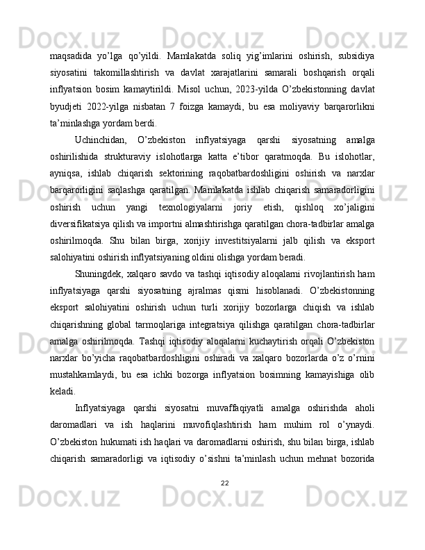 maqsadida   yo’lga   qo’yildi.   Mamlakatda   soliq   yig’imlarini   oshirish,   subsidiya
siyosatini   takomillashtirish   va   davlat   xarajatlarini   samarali   boshqarish   orqali
inflyatsion   bosim   kamaytirildi.   Misol   uchun,   2023-yilda   O’zbekistonning   davlat
byudjeti   2022-yilga   nisbatan   7   foizga   kamaydi,   bu   esa   moliyaviy   barqarorlikni
ta’minlashga yordam berdi.
Uchinchidan,   O’zbekiston   inflyatsiyaga   qarshi   siyosatning   amalga
oshirilishida   strukturaviy   islohotlarga   katta   e’tibor   qaratmoqda.   Bu   islohotlar,
ayniqsa,   ishlab   chiqarish   sektorining   raqobatbardoshligini   oshirish   va   narxlar
barqarorligini   saqlashga   qaratilgan.   Mamlakatda   ishlab   chiqarish   samaradorligini
oshirish   uchun   yangi   texnologiyalarni   joriy   etish,   qishloq   xo’jaligini
diversifikatsiya qilish va importni almashtirishga qaratilgan chora-tadbirlar amalga
oshirilmoqda.   Shu   bilan   birga,   xorijiy   investitsiyalarni   jalb   qilish   va   eksport
salohiyatini oshirish inflyatsiyaning oldini olishga yordam beradi.
Shuningdek, xalqaro savdo va tashqi  iqtisodiy aloqalarni  rivojlantirish ham
inflyatsiyaga   qarshi   siyosatning   ajralmas   qismi   hisoblanadi.   O’zbekistonning
eksport   salohiyatini   oshirish   uchun   turli   xorijiy   bozorlarga   chiqish   va   ishlab
chiqarishning   global   tarmoqlariga   integratsiya   qilishga   qaratilgan   chora-tadbirlar
amalga   oshirilmoqda.   Tashqi   iqtisodiy   aloqalarni   kuchaytirish   orqali   O’zbekiston
narxlar   bo’yicha   raqobatbardoshligini   oshiradi   va   xalqaro   bozorlarda   o’z   o’rnini
mustahkamlaydi,   bu   esa   ichki   bozorga   inflyatsion   bosimning   kamayishiga   olib
keladi.
Inflyatsiyaga   qarshi   siyosatni   muvaffaqiyatli   amalga   oshirishda   aholi
daromadlari   va   ish   haqlarini   muvofiqlashtirish   ham   muhim   rol   o’ynaydi.
O’zbekiston hukumati ish haqlari va daromadlarni oshirish, shu bilan birga, ishlab
chiqarish   samaradorligi   va   iqtisodiy   o’sishni   ta’minlash   uchun   mehnat   bozorida
22 