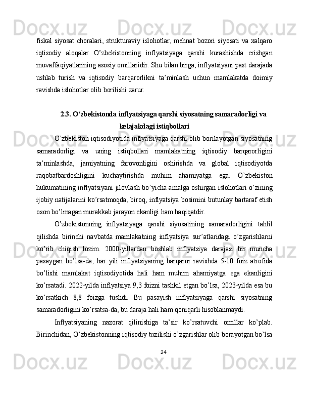 fiskal   siyosat   choralari,   strukturaviy   islohotlar,  mehnat   bozori   siyosati   va  xalqaro
iqtisodiy   aloqalar   O’zbekistonning   inflyatsiyaga   qarshi   kurashishda   erishgan
muvaffaqiyatlarining asosiy omillaridir. Shu bilan birga, inflyatsiyani past darajada
ushlab   turish   va   iqtisodiy   barqarorlikni   ta’minlash   uchun   mamlakatda   doimiy
ravishda islohotlar olib borilishi zarur.
2.3. O zbekistonda inflyatsiyaga qarshi siyosatning samaradorligi vaʻ
kelajakdagi istiqbollari
O’zbekiston iqtisodiyotida inflyatsiyaga qarshi olib borilayotgan siyosatning
samaradorligi   va   uning   istiqbollari   mamlakatning   iqtisodiy   barqarorligini
ta’minlashda,   jamiyatning   farovonligini   oshirishda   va   global   iqtisodiyotda
raqobatbardoshligini   kuchaytirishda   muhim   ahamiyatga   ega.   O’zbekiston
hukumatining inflyatsiyani jilovlash bo’yicha amalga oshirgan islohotlari o’zining
ijobiy natijalarini ko’rsatmoqda, biroq, inflyatsiya bosimini butunlay bartaraf etish
oson bo’lmagan murakkab jarayon ekanligi ham haqiqatdir.
O’zbekistonning   inflyatsiyaga   qarshi   siyosatining   samaradorligini   tahlil
qilishda   birinchi   navbatda   mamlakatning   inflyatsiya   sur’atlaridagi   o’zgarishlarni
ko’rib   chiqish   lozim.   2000-yillardan   boshlab   inflyatsiya   darajasi   bir   muncha
pasaygan   bo’lsa-da,   har   yili   inflyatsiyaning   barqaror   ravishda   5-10   foiz   atrofida
bo’lishi   mamlakat   iqtisodiyotida   hali   ham   muhim   ahamiyatga   ega   ekanligini
ko’rsatadi. 2022-yilda inflyatsiya 9,3 foizni tashkil etgan bo’lsa, 2023-yilda esa bu
ko’rsatkich   8,8   foizga   tushdi.   Bu   pasayish   inflyatsiyaga   qarshi   siyosatning
samaradorligini ko’rsatsa-da, bu daraja hali ham qoniqarli hisoblanmaydi.
Inflyatsiyaning   nazorat   qilinishiga   ta’sir   ko’rsatuvchi   omillar   ko’plab.
Birinchidan, O’zbekistonning iqtisodiy tuzilishi o’zgarishlar olib borayotgan bo’lsa
24 
