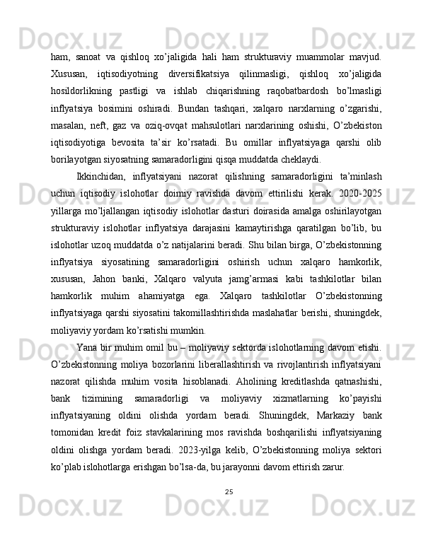 ham,   sanoat   va   qishloq   xo’jaligida   hali   ham   strukturaviy   muammolar   mavjud.
Xususan,   iqtisodiyotning   diversifikatsiya   qilinmasligi,   qishloq   xo’jaligida
hosildorlikning   pastligi   va   ishlab   chiqarishning   raqobatbardosh   bo’lmasligi
inflyatsiya   bosimini   oshiradi.   Bundan   tashqari,   xalqaro   narxlarning   o’zgarishi,
masalan,   neft,   gaz   va   oziq-ovqat   mahsulotlari   narxlarining   oshishi,   O’zbekiston
iqtisodiyotiga   bevosita   ta’sir   ko’rsatadi.   Bu   omillar   inflyatsiyaga   qarshi   olib
borilayotgan siyosatning samaradorligini qisqa muddatda cheklaydi.
Ikkinchidan,   inflyatsiyani   nazorat   qilishning   samaradorligini   ta’minlash
uchun   iqtisodiy   islohotlar   doimiy   ravishda   davom   ettirilishi   kerak.   2020-2025
yillarga   mo’ljallangan   iqtisodiy   islohotlar   dasturi   doirasida   amalga  oshirilayotgan
strukturaviy   islohotlar   inflyatsiya   darajasini   kamaytirishga   qaratilgan   bo’lib,   bu
islohotlar uzoq muddatda o’z natijalarini beradi. Shu bilan birga, O’zbekistonning
inflyatsiya   siyosatining   samaradorligini   oshirish   uchun   xalqaro   hamkorlik,
xususan,   Jahon   banki,   Xalqaro   valyuta   jamg’armasi   kabi   tashkilotlar   bilan
hamkorlik   muhim   ahamiyatga   ega.   Xalqaro   tashkilotlar   O’zbekistonning
inflyatsiyaga qarshi siyosatini takomillashtirishda maslahatlar berishi, shuningdek,
moliyaviy yordam ko’rsatishi mumkin.
Yana bir muhim omil bu – moliyaviy sektorda islohotlarning davom etishi.
O’zbekistonning   moliya   bozorlarini   liberallashtirish   va   rivojlantirish   inflyatsiyani
nazorat   qilishda   muhim   vosita   hisoblanadi.   Aholining   kreditlashda   qatnashishi,
bank   tizimining   samaradorligi   va   moliyaviy   xizmatlarning   ko’payishi
inflyatsiyaning   oldini   olishda   yordam   beradi.   Shuningdek,   Markaziy   bank
tomonidan   kredit   foiz   stavkalarining   mos   ravishda   boshqarilishi   inflyatsiyaning
oldini   olishga   yordam   beradi.   2023-yilga   kelib,   O’zbekistonning   moliya   sektori
ko’plab islohotlarga erishgan bo’lsa-da, bu jarayonni davom ettirish zarur.
25 