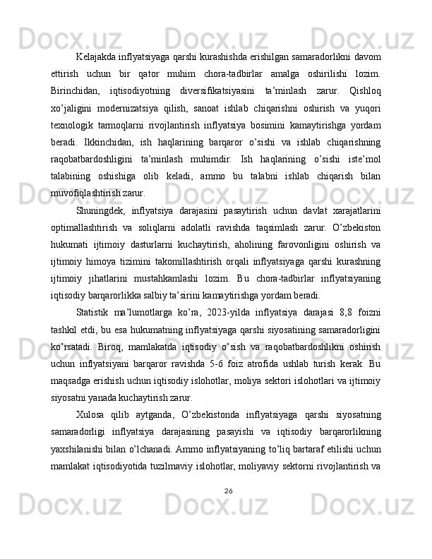 Kelajakda inflyatsiyaga qarshi kurashishda erishilgan samaradorlikni davom
ettirish   uchun   bir   qator   muhim   chora-tadbirlar   amalga   oshirilishi   lozim.
Birinchidan,   iqtisodiyotning   diversifikatsiyasini   ta’minlash   zarur.   Qishloq
xo’jaligini   modernizatsiya   qilish,   sanoat   ishlab   chiqarishni   oshirish   va   yuqori
texnologik   tarmoqlarni   rivojlantirish   inflyatsiya   bosimini   kamaytirishga   yordam
beradi.   Ikkinchidan,   ish   haqlarining   barqaror   o’sishi   va   ishlab   chiqarishning
raqobatbardoshligini   ta’minlash   muhimdir.   Ish   haqlarining   o’sishi   iste’mol
talabining   oshishiga   olib   keladi,   ammo   bu   talabni   ishlab   chiqarish   bilan
muvofiqlashtirish zarur.
Shuningdek,   inflyatsiya   darajasini   pasaytirish   uchun   davlat   xarajatlarini
optimallashtirish   va   soliqlarni   adolatli   ravishda   taqsimlash   zarur.   O’zbekiston
hukumati   ijtimoiy   dasturlarni   kuchaytirish,   aholining   farovonligini   oshirish   va
ijtimoiy   himoya   tizimini   takomillashtirish   orqali   inflyatsiyaga   qarshi   kurashning
ijtimoiy   jihatlarini   mustahkamlashi   lozim.   Bu   chora-tadbirlar   inflyatsiyaning
iqtisodiy barqarorlikka salbiy ta’sirini kamaytirishga yordam beradi.
Statistik   ma’lumotlarga   ko’ra,   2023-yilda   inflyatsiya   darajasi   8,8   foizni
tashkil etdi, bu esa hukumatning inflyatsiyaga qarshi siyosatining samaradorligini
ko’rsatadi.   Biroq,   mamlakatda   iqtisodiy   o’sish   va   raqobatbardoshlikni   oshirish
uchun   inflyatsiyani   barqaror   ravishda   5-6   foiz   atrofida   ushlab   turish   kerak.   Bu
maqsadga erishish uchun iqtisodiy islohotlar, moliya sektori islohotlari va ijtimoiy
siyosatni yanada kuchaytirish zarur.
Xulosa   qilib   aytganda,   O’zbekistonda   inflyatsiyaga   qarshi   siyosatning
samaradorligi   inflyatsiya   darajasining   pasayishi   va   iqtisodiy   barqarorlikning
yaxshilanishi bilan o’lchanadi. Ammo inflyatsiyaning to’liq bartaraf etilishi uchun
mamlakat iqtisodiyotida tuzilmaviy islohotlar, moliyaviy sektorni rivojlantirish va
26 