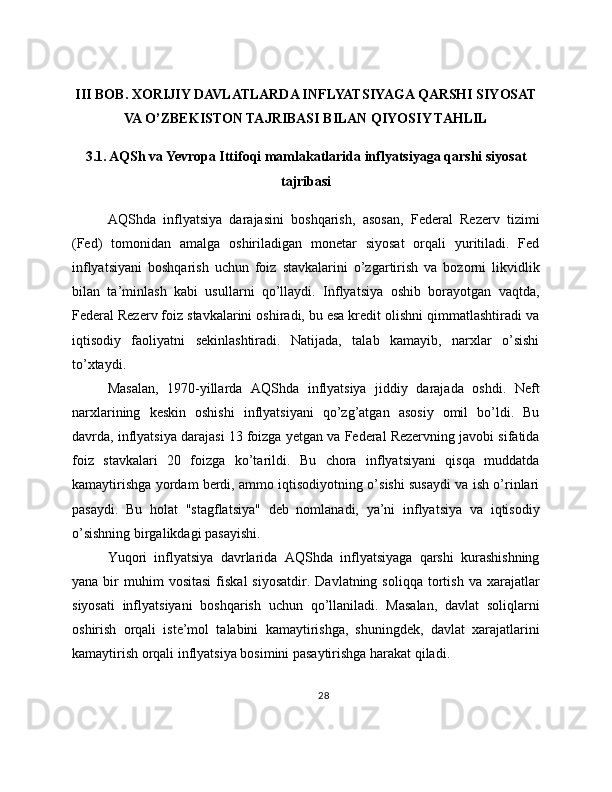 III BOB. XORIJIY DAVLATLARDA INFLYATSIYAGA QARSHI SIYOSAT
VA O’ZBEKISTON TAJRIBASI BILAN QIYOSIY TAHLIL
3.1. AQSh va Yevropa Ittifoqi mamlakatlarida inflyatsiyaga qarshi siyosat
tajribasi
AQShda   inflyatsiya   darajasini   boshqarish,   asosan,   Federal   Rezerv   tizimi
(Fed)   tomonidan   amalga   oshiriladigan   monetar   siyosat   orqali   yuritiladi.   Fed
inflyatsiyani   boshqarish   uchun   foiz   stavkalarini   o’zgartirish   va   bozorni   likvidlik
bilan   ta’minlash   kabi   usullarni   qo’llaydi.   Inflyatsiya   oshib   borayotgan   vaqtda,
Federal Rezerv foiz stavkalarini oshiradi, bu esa kredit olishni qimmatlashtiradi va
iqtisodiy   faoliyatni   sekinlashtiradi.   Natijada,   talab   kamayib,   narxlar   o’sishi
to’xtaydi.
Masalan,   1970-yillarda   AQShda   inflyatsiya   jiddiy   darajada   oshdi.   Neft
narxlarining   keskin   oshishi   inflyatsiyani   qo’zg’atgan   asosiy   omil   bo’ldi.   Bu
davrda, inflyatsiya darajasi 13 foizga yetgan va Federal Rezervning javobi sifatida
foiz   stavkalari   20   foizga   ko’tarildi.   Bu   chora   inflyatsiyani   qisqa   muddatda
kamaytirishga yordam berdi, ammo iqtisodiyotning o’sishi susaydi va ish o’rinlari
pasaydi.   Bu   holat   "stagflatsiya"   deb   nomlanadi,   ya’ni   inflyatsiya   va   iqtisodiy
o’sishning birgalikdagi pasayishi.
Yuqori   inflyatsiya   davrlarida   AQShda   inflyatsiyaga   qarshi   kurashishning
yana  bir   muhim  vositasi  fiskal  siyosatdir.   Davlatning  soliqqa   tortish  va   xarajatlar
siyosati   inflyatsiyani   boshqarish   uchun   qo’llaniladi.   Masalan,   davlat   soliqlarni
oshirish   orqali   iste’mol   talabini   kamaytirishga,   shuningdek,   davlat   xarajatlarini
kamaytirish orqali inflyatsiya bosimini pasaytirishga harakat qiladi.
28 
