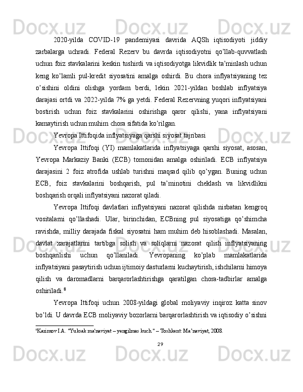 2020-yilda   COVID-19   pandemiyasi   davrida   AQSh   iqtisodiyoti   jiddiy
zarbalarga   uchradi.   Federal   Rezerv   bu   davrda   iqtisodiyotni   qo’llab-quvvatlash
uchun foiz stavkalarini keskin tushirdi va iqtisodiyotga likvidlik ta’minlash uchun
keng   ko’lamli   pul-kredit   siyosatini   amalga   oshirdi.   Bu   chora   inflyatsiyaning   tez
o’sishini   oldini   olishga   yordam   berdi,   lekin   2021-yildan   boshlab   inflyatsiya
darajasi ortdi va 2022-yilda 7% ga yetdi. Federal Rezervning yuqori inflyatsiyani
bostirish   uchun   foiz   stavkalarini   oshirishga   qaror   qilishi,   yana   inflyatsiyani
kamaytirish uchun muhim chora sifatida ko’rilgan.
Yevropa Ittifoqida inflyatsiyaga qarshi siyosat tajribasi
Yevropa   Ittifoqi   (YI)   mamlakatlarida   inflyatsiyaga   qarshi   siyosat,   asosan,
Yevropa   Markaziy   Banki   (ECB)   tomonidan   amalga   oshiriladi.   ECB   inflyatsiya
darajasini   2   foiz   atrofida   ushlab   turishni   maqsad   qilib   qo’ygan.   Buning   uchun
ECB,   foiz   stavkalarini   boshqarish,   pul   ta’minotini   cheklash   va   likvidlikni
boshqarish orqali inflyatsiyani nazorat qiladi.
Yevropa   Ittifoqi   davlatlari   inflyatsiyani   nazorat   qilishda   nisbatan   kengroq
vositalarni   qo’llashadi.   Ular,   birinchidan,   ECBning   pul   siyosatiga   qo’shimcha
ravishda,   milliy   darajada   fiskal   siyosatni   ham   muhim   deb   hisoblashadi.   Masalan,
davlat   xarajatlarini   tartibga   solish   va   soliqlarni   nazorat   qilish   inflyatsiyaning
boshqarilishi   uchun   qo’llaniladi.   Yevropaning   ko’plab   mamlakatlarida
inflyatsiyani pasaytirish uchun ijtimoiy dasturlarni kuchaytirish, ishchilarni himoya
qilish   va   daromadlarni   barqarorlashtirishga   qaratilgan   chora-tadbirlar   amalga
oshiriladi. 8
Yevropa   Ittifoqi   uchun   2008-yildagi   global   moliyaviy   inqiroz   katta   sinov
bo’ldi. U davrda ECB moliyaviy bozorlarni barqarorlashtirish va iqtisodiy o’sishni
8
Karimov I.A. "Yuksak ma'naviyat – yengilmas kuch." – Toshkent: Ma’naviyat, 2008.
29 