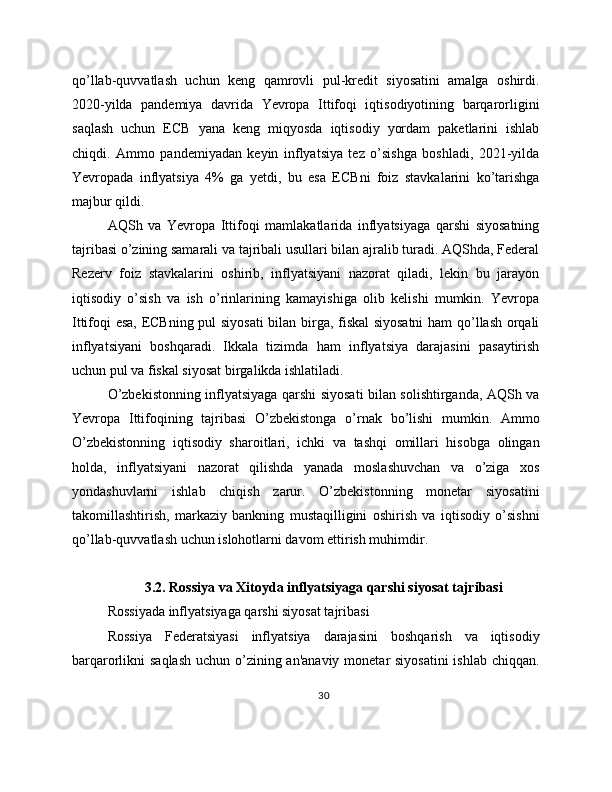 qo’llab-quvvatlash   uchun   keng   qamrovli   pul-kredit   siyosatini   amalga   oshirdi.
2020-yilda   pandemiya   davrida   Yevropa   Ittifoqi   iqtisodiyotining   barqarorligini
saqlash   uchun   ECB   yana   keng   miqyosda   iqtisodiy   yordam   paketlarini   ishlab
chiqdi.   Ammo   pandemiyadan   keyin   inflyatsiya   tez   o’sishga   boshladi,   2021-yilda
Yevropada   inflyatsiya   4%   ga   yetdi,   bu   esa   ECBni   foiz   stavkalarini   ko’tarishga
majbur qildi.
AQSh   va   Yevropa   Ittifoqi   mamlakatlarida   inflyatsiyaga   qarshi   siyosatning
tajribasi o’zining samarali va tajribali usullari bilan ajralib turadi. AQShda, Federal
Rezerv   foiz   stavkalarini   oshirib,   inflyatsiyani   nazorat   qiladi,   lekin   bu   jarayon
iqtisodiy   o’sish   va   ish   o’rinlarining   kamayishiga   olib   kelishi   mumkin.   Yevropa
Ittifoqi esa, ECBning pul siyosati  bilan birga, fiskal siyosatni  ham qo’llash orqali
inflyatsiyani   boshqaradi.   Ikkala   tizimda   ham   inflyatsiya   darajasini   pasaytirish
uchun pul va fiskal siyosat birgalikda ishlatiladi.
O’zbekistonning inflyatsiyaga qarshi siyosati bilan solishtirganda, AQSh va
Yevropa   Ittifoqining   tajribasi   O’zbekistonga   o’rnak   bo’lishi   mumkin.   Ammo
O’zbekistonning   iqtisodiy   sharoitlari,   ichki   va   tashqi   omillari   hisobga   olingan
holda,   inflyatsiyani   nazorat   qilishda   yanada   moslashuvchan   va   o’ziga   xos
yondashuvlarni   ishlab   chiqish   zarur.   O’zbekistonning   monetar   siyosatini
takomillashtirish,   markaziy   bankning   mustaqilligini   oshirish   va   iqtisodiy   o’sishni
qo’llab-quvvatlash uchun islohotlarni davom ettirish muhimdir.
3.2. Rossiya va Xitoyda inflyatsiyaga qarshi siyosat tajribasi
Rossiyada inflyatsiyaga qarshi siyosat tajribasi
Rossiya   Federatsiyasi   inflyatsiya   darajasini   boshqarish   va   iqtisodiy
barqarorlikni saqlash  uchun o’zining an'anaviy monetar siyosatini  ishlab chiqqan.
30 