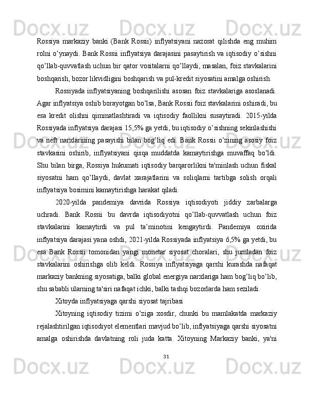 Rossiya   markaziy   banki   (Bank   Rossii)   inflyatsiyani   nazorat   qilishda   eng   muhim
rolni o’ynaydi. Bank Rossii  inflyatsiya darajasini  pasaytirish va iqtisodiy o’sishni
qo’llab-quvvatlash uchun bir qator vositalarni qo’llaydi, masalan, foiz stavkalarini
boshqarish, bozor likvidligini boshqarish va pul-kredit siyosatini amalga oshirish.
Rossiyada  inflyatsiyaning  boshqarilishi   asosan  foiz  stavkalariga  asoslanadi.
Agar inflyatsiya oshib borayotgan bo’lsa, Bank Rossii foiz stavkalarini oshiradi, bu
esa   kredit   olishni   qimmatlashtiradi   va   iqtisodiy   faollikni   susaytiradi.   2015-yilda
Rossiyada inflyatsiya darajasi 15,5% ga yetdi, bu iqtisodiy o’sishning sekinlashishi
va  neft   narxlarining  pasayishi  bilan  bog’liq  edi.   Bank  Rossii  o’zining  asosiy  foiz
stavkasini   oshirib,   inflyatsiyani   qisqa   muddatda   kamaytirishga   muvaffaq   bo’ldi.
Shu bilan  birga, Rossiya  hukumati  iqtisodiy  barqarorlikni  ta'minlash uchun  fiskal
siyosatni   ham   qo’llaydi,   davlat   xarajatlarini   va   soliqlarni   tartibga   solish   orqali
inflyatsiya bosimini kamaytirishga harakat qiladi.
2020-yilda   pandemiya   davrida   Rossiya   iqtisodiyoti   jiddiy   zarbalarga
uchradi.   Bank   Rossii   bu   davrda   iqtisodiyotni   qo’llab-quvvatlash   uchun   foiz
stavkalarini   kamaytirdi   va   pul   ta’minotini   kengaytirdi.   Pandemiya   oxirida
inflyatsiya darajasi yana oshdi, 2021-yilda Rossiyada inflyatsiya 6,5% ga yetdi, bu
esa   Bank   Rossii   tomonidan   yangi   monetar   siyosat   choralari,   shu   jumladan   foiz
stavkalarini   oshirishga   olib   keldi.   Rossiya   inflyatsiyaga   qarshi   kurashda   nafaqat
markaziy bankning siyosatiga, balki global energiya narxlariga ham bog’liq bo’lib,
shu sababli ularning ta'siri nafaqat ichki, balki tashqi bozorlarda ham seziladi.
Xitoyda inflyatsiyaga qarshi siyosat tajribasi
Xitoyning   iqtisodiy   tizimi   o’ziga   xosdir,   chunki   bu   mamlakatda   markaziy
rejalashtirilgan iqtisodiyot elementlari mavjud bo’lib, inflyatsiyaga qarshi siyosatni
amalga   oshirishda   davlatning   roli   juda   katta.   Xitoyning   Markaziy   banki,   ya'ni
31 