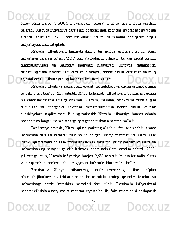 Xitoy   Xalq   Banki   (PBOC),   inflyatsiyani   nazorat   qilishda   eng   muhim   vazifani
bajaradi. Xitoyda inflyatsiya darajasini boshqarishda monetar siyosat asosiy vosita
sifatida   ishlatiladi.   PBOC   foiz   stavkalarini   va   pul   ta’minotini   boshqarish   orqali
inflyatsiyani nazorat qiladi.
Xitoyda   inflyatsiyani   kamaytirishning   bir   nechta   usullari   mavjud.   Agar
inflyatsiya   darajasi   ortsa,   PBOC   foiz   stavkalarini   oshiradi,   bu   esa   kredit   olishni
qimmatlashtiradi   va   iqtisodiy   faoliyatni   susaytiradi.   Xitoyda   shuningdek,
davlatning fiskal siyosati ham katta rol o’ynaydi, chunki davlat xarajatlari va soliq
siyosati orqali inflyatsiyaning boshqarilishi ta'minlanadi.
Xitoyda inflyatsiya asosan oziq-ovqat mahsulotlari va energiya narxlarining
oshishi bilan bog’liq. Shu sababli, Xitoy hukumati inflyatsiyani boshqarish uchun
bir   qator   tadbirlarni   amalga   oshiradi.   Xitoyda,   masalan,   oziq-ovqat   xavfsizligini
ta'minlash   va   energetika   sektorini   barqarorlashtirish   uchun   davlat   ko’plab
subsidiyalarni   taqdim  etadi.  Buning  natijasida  Xitoyda  inflyatsiya  darajasi  odatda
boshqa rivojlangan mamlakatlarga qaraganda nisbatan pastroq bo’ladi.
Pandemiya   davrida,   Xitoy   iqtisodiyotining   o’sish   sur'ati   sekinlashdi,   ammo
inflyatsiya   darajasi   nisbatan   past   bo’lib   qolgan.   Xitoy   hukumati   va   Xitoy   Xalq
Banki iqtisodiyotni qo’llab-quvvatlash uchun katta moliyaviy yordam ko’rsatdi va
inflyatsiyaning   pasayishiga   olib   keluvchi   chora-tadbirlarni   amalga   oshirdi.   2020-
yil oxiriga kelib, Xitoyda inflyatsiya darajasi 2,5% ga yetdi, bu esa iqtisodiy o’sish
va barqarorlikni saqlash uchun eng yaxshi ko’rsatkichlardan biri bo’ldi.
Rossiya   va   Xitoyda   inflyatsiyaga   qarshi   siyosatning   tajribasi   ko’plab
o’xshash   jihatlarni   o’z   ichiga   olsa-da,   bu   mamlakatlarning   iqtisodiy   tizimlari   va
inflyatsiyaga   qarshi   kurashish   metodlari   farq   qiladi.   Rossiyada   inflyatsiyani
nazorat  qilishda  asosiy   vosita  monetar  siyosat   bo’lib, foiz  stavkalarini  boshqarish
32 