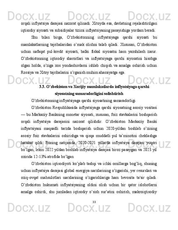 orqali inflyatsiya darajasi nazorat qilinadi. Xitoyda esa, davlatning rejalashtirilgan
iqtisodiy siyosati va subsidiyalar tizimi inflyatsiyaning pasayishiga yordam beradi.
Shu   bilan   birga,   O’zbekistonning   inflyatsiyaga   qarshi   siyosati   bu
mamlakatlarning   tajribalaridan   o’rnak   olishni   talab   qiladi.   Xususan,   O’zbekiston
uchun   nafaqat   pul-kredit   siyosati,   balki   fiskal   siyosatni   ham   yaxshilash   zarur.
O’zbekistonning   iqtisodiy   sharoitlari   va   inflyatsiyaga   qarshi   siyosatini   hisobga
olgan   holda,   o’ziga   xos   yondashuvlarni   ishlab   chiqish   va   amalga   oshirish   uchun
Rossiya va Xitoy tajribalarini o’rganish muhim ahamiyatga ega.
3.3. O’zbekiston va Xorijiy mamlakatlarda inflyatsiyaga qarshi
siyosatning samaradorligini solishtirish
O’zbekistonning inflyatsiyaga qarshi siyosatining samaradorligi
O’zbekiston   Respublikasida   inflyatsiyaga   qarshi   siyosatning   asosiy   vositasi
— bu Markaziy Bankning monetar siyosati, xususan,  foiz stavkalarini  boshqarish
orqali   inflyatsiya   darajasini   nazorat   qilishdir.   O’zbekiston   Markaziy   Banki
inflyatsiyani   maqsadli   tarzda   boshqarish   uchun   2020-yildan   boshlab   o’zining
asosiy   foiz   stavkalarini   oshirishga   va   qisqa   muddatli   pul   ta’minotini   cheklashga
harakat   qildi.   Buning   natijasida,   2020-2021   yillarda   inflyatsiya   darajasi   yuqori
bo’lgan, lekin 2022 yildan boshlab inflyatsiya darajasi biroz pasaygan va 2023 yil
oxirida 12-13% atrofida bo’lgan.
O’zbekiston   iqtisodiyoti   ko’plab   tashqi   va   ichki   omillarga   bog’liq,   shuning
uchun inflyatsiya darajasi global energiya narxlarining o’zgarishi, yer resurslari va
oziq-ovqat   mahsulotlari   narxlarining   o’zgarishlariga   ham   bevosita   ta'sir   qiladi.
O’zbekiston   hukumati   inflyatsiyaning   oldini   olish   uchun   bir   qator   islohotlarni
amalga   oshirdi,   shu   jumladan   iqtisodiy   o’sish   sur’atini   oshirish,   makroiqtisodiy
33 