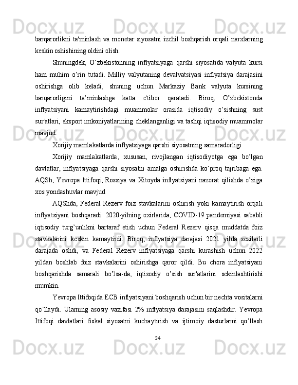 barqarorlikni   ta'minlash  va   monetar  siyosatni  izchil  boshqarish   orqali   narxlarning
keskin oshishining oldini olish.
Shuningdek,   O’zbekistonning   inflyatsiyaga   qarshi   siyosatida   valyuta   kursi
ham   muhim   o’rin   tutadi.   Milliy   valyutaning   devalvatsiyasi   inflyatsiya   darajasini
oshirishga   olib   keladi,   shuning   uchun   Markaziy   Bank   valyuta   kursining
barqarorligini   ta’minlashga   katta   e'tibor   qaratadi.   Biroq,   O’zbekistonda
inflyatsiyani   kamaytirishdagi   muammolar   orasida   iqtisodiy   o’sishning   sust
sur'atlari, eksport imkoniyatlarining cheklanganligi va tashqi iqtisodiy muammolar
mavjud.
Xorijiy mamlakatlarda inflyatsiyaga qarshi siyosatning samaradorligi
Xorijiy   mamlakatlarda,   xususan,   rivojlangan   iqtisodiyotga   ega   bo’lgan
davlatlar,   inflyatsiyaga   qarshi   siyosatni   amalga   oshirishda   ko’proq   tajribaga   ega.
AQSh,  Yevropa   Ittifoqi,  Rossiya   va   Xitoyda  inflyatsiyani   nazorat   qilishda   o’ziga
xos yondashuvlar mavjud.
AQShda,   Federal   Rezerv   foiz   stavkalarini   oshirish   yoki   kamaytirish   orqali
inflyatsiyani  boshqaradi. 2020-yilning oxirlarida, COVID-19 pandemiyasi  sababli
iqtisodiy   turg’unlikni   bartaraf   etish   uchun   Federal   Rezerv   qisqa   muddatda   foiz
stavkalarini   keskin   kamaytirdi.   Biroq,   inflyatsiya   darajasi   2021   yilda   sezilarli
darajada   oshdi,   va   Federal   Rezerv   inflyatsiyaga   qarshi   kurashish   uchun   2022
yildan   boshlab   foiz   stavkalarini   oshirishga   qaror   qildi.   Bu   chora   inflyatsiyani
boshqarishda   samarali   bo’lsa-da,   iqtisodiy   o’sish   sur'atlarini   sekinlashtirishi
mumkin.
Yevropa Ittifoqida ECB inflyatsiyani boshqarish uchun bir nechta vositalarni
qo’llaydi.   Ularning   asosiy   vazifasi   2%   inflyatsiya   darajasini   saqlashdir.   Yevropa
Ittifoqi   davlatlari   fiskal   siyosatni   kuchaytirish   va   ijtimoiy   dasturlarni   qo’llash
34 