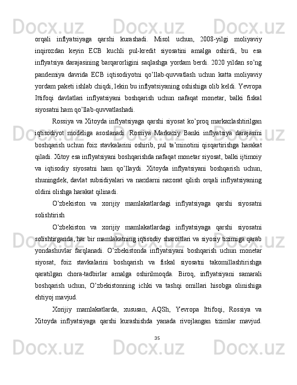 orqali   inflyatsiyaga   qarshi   kurashadi.   Misol   uchun,   2008-yilgi   moliyaviy
inqirozdan   keyin   ECB   kuchli   pul-kredit   siyosatini   amalga   oshirdi,   bu   esa
inflyatsiya  darajasining  barqarorligini  saqlashga  yordam   berdi.  2020 yildan  so’ng
pandemiya   davrida   ECB   iqtisodiyotni   qo’llab-quvvatlash   uchun   katta   moliyaviy
yordam paketi ishlab chiqdi, lekin bu inflyatsiyaning oshishiga olib keldi. Yevropa
Ittifoqi   davlatlari   inflyatsiyani   boshqarish   uchun   nafaqat   monetar,   balki   fiskal
siyosatni ham qo’llab-quvvatlashadi.
Rossiya   va   Xitoyda   inflyatsiyaga   qarshi   siyosat   ko’proq   markazlashtirilgan
iqtisodiyot   modeliga   asoslanadi.   Rossiya   Markaziy   Banki   inflyatsiya   darajasini
boshqarish   uchun   foiz   stavkalarini   oshirib,   pul   ta’minotini   qisqartirishga   harakat
qiladi. Xitoy esa inflyatsiyani boshqarishda nafaqat monetar siyosat, balki ijtimoiy
va   iqtisodiy   siyosatni   ham   qo’llaydi.   Xitoyda   inflyatsiyani   boshqarish   uchun,
shuningdek,   davlat   subsidiyalari   va   narxlarni   nazorat   qilish   orqali   inflyatsiyaning
oldini olishga harakat qilinadi.
O’zbekiston   va   xorijiy   mamlakatlardagi   inflyatsiyaga   qarshi   siyosatni
solishtirish
O’zbekiston   va   xorijiy   mamlakatlardagi   inflyatsiyaga   qarshi   siyosatni
solishtirganda, har bir mamlakatning iqtisodiy sharoitlari va siyosiy tizimiga qarab
yondashuvlar   farqlanadi.   O’zbekistonda   inflyatsiyani   boshqarish   uchun   monetar
siyosat,   foiz   stavkalarini   boshqarish   va   fiskal   siyosatni   takomillashtirishga
qaratilgan   chora-tadbirlar   amalga   oshirilmoqda.   Biroq,   inflyatsiyani   samarali
boshqarish   uchun,   O’zbekistonning   ichki   va   tashqi   omillari   hisobga   olinishiga
ehtiyoj mavjud.
Xorijiy   mamlakatlarda,   xususan,   AQSh,   Yevropa   Ittifoqi,   Rossiya   va
Xitoyda   inflyatsiyaga   qarshi   kurashishda   yanada   rivojlangan   tizimlar   mavjud.
35 