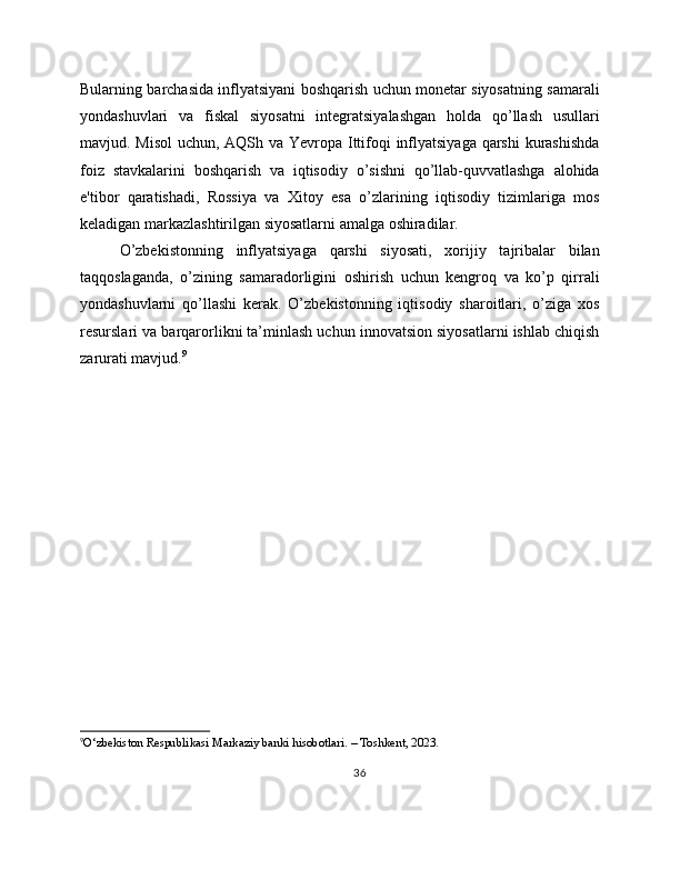 Bularning barchasida inflyatsiyani boshqarish uchun monetar siyosatning samarali
yondashuvlari   va   fiskal   siyosatni   integratsiyalashgan   holda   qo’llash   usullari
mavjud. Misol  uchun, AQSh va Yevropa Ittifoqi inflyatsiyaga  qarshi  kurashishda
foiz   stavkalarini   boshqarish   va   iqtisodiy   o’sishni   qo’llab-quvvatlashga   alohida
e'tibor   qaratishadi,   Rossiya   va   Xitoy   esa   o’zlarining   iqtisodiy   tizimlariga   mos
keladigan markazlashtirilgan siyosatlarni amalga oshiradilar.
O’zbekistonning   inflyatsiyaga   qarshi   siyosati,   xorijiy   tajribalar   bilan
taqqoslaganda,   o’zining   samaradorligini   oshirish   uchun   kengroq   va   ko’p   qirrali
yondashuvlarni   qo’llashi   kerak.   O’zbekistonning   iqtisodiy   sharoitlari,   o’ziga   xos
resurslari va barqarorlikni ta’minlash uchun innovatsion siyosatlarni ishlab chiqish
zarurati mavjud. 9
9
O‘zbekiston Respublikasi Markaziy banki hisobotlari. – Toshkent, 2023.
36 