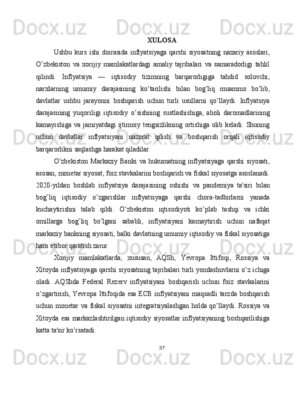 XULOSA
Ushbu   kurs   ishi   doirasida   inflyatsiyaga   qarshi   siyosatning   nazariy   asoslari,
O’zbekiston   va   xorijiy   mamlakatlardagi   amaliy   tajribalari   va   samaradorligi   tahlil
qilindi.   Inflyatsiya   —   iqtisodiy   tizimning   barqarorligiga   tahdid   soluvchi,
narxlarning   umumiy   darajasining   ko’tarilishi   bilan   bog’liq   muammo   bo’lib,
davlatlar   ushbu   jarayonni   boshqarish   uchun   turli   usullarni   qo’llaydi.   Inflyatsiya
darajasining   yuqoriligi   iqtisodiy   o’sishning   sustlashishiga,   aholi   daromadlarining
kamayishiga va jamiyatdagi ijtimoiy tengsizlikning ortishiga olib keladi. Shuning
uchun   davlatlar   inflyatsiyani   nazorat   qilish   va   boshqarish   orqali   iqtisodiy
barqarorlikni saqlashga harakat qiladilar.
O’zbekiston   Markaziy   Banki   va   hukumatning   inflyatsiyaga   qarshi   siyosati,
asosan, monetar siyosat, foiz stavkalarini boshqarish va fiskal siyosatga asoslanadi.
2020-yildan   boshlab   inflyatsiya   darajasining   oshishi   va   pandemiya   ta'siri   bilan
bog’liq   iqtisodiy   o’zgarishlar   inflyatsiyaga   qarshi   chora-tadbirlarni   yanada
kuchaytirishni   talab   qildi.   O’zbekiston   iqtisodiyoti   ko’plab   tashqi   va   ichki
omillarga   bog’liq   bo’lgani   sababli,   inflyatsiyani   kamaytirish   uchun   nafaqat
markaziy bankning siyosati, balki davlatning umumiy iqtisodiy va fiskal siyosatiga
ham e'tibor qaratish zarur.
Xorijiy   mamlakatlarda,   xususan,   AQSh,   Yevropa   Ittifoqi,   Rossiya   va
Xitoyda inflyatsiyaga qarshi siyosatning tajribalari turli yondashuvlarni o’z ichiga
oladi.   AQShda   Federal   Rezerv   inflyatsiyani   boshqarish   uchun   foiz   stavkalarini
o’zgartirish, Yevropa Ittifoqida esa ECB inflyatsiyani  maqsadli  tarzda boshqarish
uchun monetar va fiskal siyosatni  integratsiyalashgan holda qo’llaydi. Rossiya  va
Xitoyda esa markazlashtirilgan iqtisodiy siyosatlar  inflyatsiyaning boshqarilishiga
katta ta'sir ko’rsatadi.
37 