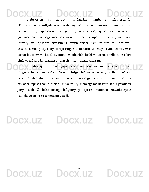 O’zbekiston   va   xorijiy   mamlakatlar   tajribasini   solishtirganda,
O’zbekistonning   inflyatsiyaga   qarshi   siyosati   o’zining   samaradorligini   oshirish
uchun   xorijiy   tajribalarni   hisobga   olib,   yanada   ko’p   qirrali   va   innovatsion
yondashuvlarni   amalga   oshirishi   zarur.   Bunda,   nafaqat   monetar   siyosat,   balki
ijtimoiy   va   iqtisodiy   siyosatning   yaxshilanishi   ham   muhim   rol   o’ynaydi.
O’zbekistonning   iqtisodiy   barqarorligini   ta'minlash   va   inflyatsiyani   kamaytirish
uchun  iqtisodiy   va   fiskal   siyosatni   birlashtirish,   ichki   va  tashqi   omillarni   hisobga
olish va xalqaro tajribalarni o’rganish muhim ahamiyatga ega.
Shunday   qilib,   inflyatsiyaga   qarshi   siyosatni   samarali   amalga   oshirish,
o’zgaruvchan iqtisodiy sharoitlarni inobatga olish va zamonaviy usullarni qo’llash
orqali   O’zbekiston   iqtisodiyoti   barqaror   o’sishga   erishishi   mumkin.   Xorijiy
davlatlar   tajribasidan   o’rnak   olish   va   milliy   sharoitga   moslashtirilgan   siyosatlarni
joriy   etish   O’zbekistonning   inflyatsiyaga   qarshi   kurashda   muvaffaqiyatli
natijalarga erishishiga yordam beradi.
38 