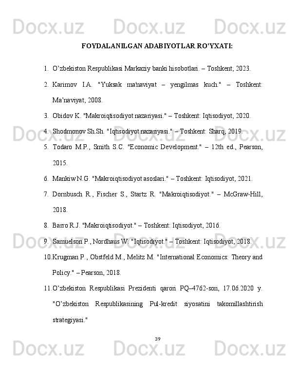 FOYDALANILGAN ADABIYOTLAR RO’YXATI:
1. O’zbekiston Respublikasi Markaziy banki hisobotlari. – Toshkent, 2023.
2. Karimov   I.A.   "Yuksak   ma'naviyat   –   yengilmas   kuch."   –   Toshkent:
Ma’naviyat, 2008.
3. Obidov K. "Makroiqtisodiyot nazariyasi." – Toshkent: Iqtisodiyot, 2020.
4. Shodmonov Sh.Sh. "Iqtisodiyot nazariyasi." – Toshkent: Sharq, 2019.
5. Todaro   M.P.,   Smith   S.C.   "Economic   Development."   –   12th   ed.,   Pearson,
2015.
6. Mankiw N.G. "Makroiqtisodiyot asoslari." – Toshkent: Iqtisodiyot, 2021.
7. Dornbusch   R.,   Fischer   S.,   Startz   R.   "Makroiqtisodiyot."   –   McGraw-Hill,
2018.
8. Barro R.J. "Makroiqtisodiyot." – Toshkent: Iqtisodiyot, 2016.
9. Samuelson P., Nordhaus W. "Iqtisodiyot." – Toshkent: Iqtisodiyot, 2018.
10. Krugman P., Obstfeld M., Melitz M. "International Economics: Theory and
Policy." – Pearson, 2018.
11. O’zbekiston   Respublikasi   Prezidenti   qarori   PQ–4762-son,   17.06.2020   y.
"O’zbekiston   Respublikasining   Pul-kredit   siyosatini   takomillashtirish
strategiyasi."
39 