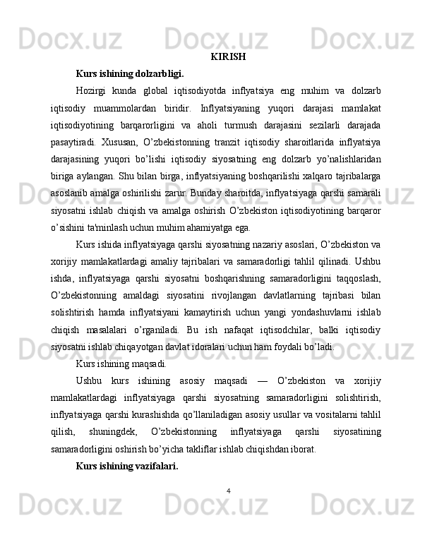 KIRISH
Kurs ishining dolzarbligi.
Hozirgi   kunda   global   iqtisodiyotda   inflyatsiya   eng   muhim   va   dolzarb
iqtisodiy   muammolardan   biridir.   Inflyatsiyaning   yuqori   darajasi   mamlakat
iqtisodiyotining   barqarorligini   va   aholi   turmush   darajasini   sezilarli   darajada
pasaytiradi.   Xususan,   O’zbekistonning   tranzit   iqtisodiy   sharoitlarida   inflyatsiya
darajasining   yuqori   bo’lishi   iqtisodiy   siyosatning   eng   dolzarb   yo’nalishlaridan
biriga aylangan. Shu bilan birga, inflyatsiyaning boshqarilishi xalqaro tajribalarga
asoslanib amalga oshirilishi zarur. Bunday sharoitda, inflyatsiyaga qarshi samarali
siyosatni   ishlab   chiqish   va   amalga   oshirish   O’zbekiston   iqtisodiyotining   barqaror
o’sishini ta'minlash uchun muhim ahamiyatga ega.
Kurs ishida inflyatsiyaga qarshi siyosatning nazariy asoslari, O’zbekiston va
xorijiy   mamlakatlardagi   amaliy   tajribalari   va   samaradorligi   tahlil   qilinadi.   Ushbu
ishda,   inflyatsiyaga   qarshi   siyosatni   boshqarishning   samaradorligini   taqqoslash,
O’zbekistonning   amaldagi   siyosatini   rivojlangan   davlatlarning   tajribasi   bilan
solishtirish   hamda   inflyatsiyani   kamaytirish   uchun   yangi   yondashuvlarni   ishlab
chiqish   masalalari   o’rganiladi.   Bu   ish   nafaqat   iqtisodchilar,   balki   iqtisodiy
siyosatni ishlab chiqayotgan davlat idoralari uchun ham foydali bo’ladi.
Kurs ishining maqsadi.
Ushbu   kurs   ishining   asosiy   maqsadi   —   O’zbekiston   va   xorijiy
mamlakatlardagi   inflyatsiyaga   qarshi   siyosatning   samaradorligini   solishtirish,
inflyatsiyaga qarshi kurashishda qo’llaniladigan asosiy usullar va vositalarni tahlil
qilish,   shuningdek,   O’zbekistonning   inflyatsiyaga   qarshi   siyosatining
samaradorligini oshirish bo’yicha takliflar ishlab chiqishdan iborat.
Kurs ishining vazifalari.
4 