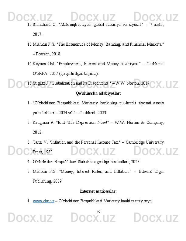 12. Blanchard   O.   "Makroiqtisodiyot:   global   nazariya   va   siyosat."   –   7-nashr,
2017.
13. Mishkin F.S. "The Economics of Money, Banking, and Financial Markets."
– Pearson, 2018.
14. Keynes   J.M.   "Employment,   Interest   and   Money   nazariyasi."   –   Toshkent:
O’zRFA, 2017 (qisqartirilgan tarjima).
15. Stiglitz J. "Globalization and Its Discontents." – W.W. Norton, 2017.
Qo’shimcha adabiyotlar:
1. "O’zbekiston   Respublikasi   Markaziy   bankining   pul-kredit   siyosati   asosiy
yo’nalishlari – 2024 yil." – Toshkent, 2023.
2. Krugman   P.   "End   This   Depression   Now!"   –   W.W.   Norton   &   Company,
2012.
3. Tanzi V. "Inflation and the Personal Income Tax." – Cambridge University
Press, 1980.
4. O’zbekiston Respublikasi Statistika agentligi hisobotlari, 2023.
5. Mishkin   F.S.   "Money,   Interest   Rates,   and   Inflation."   –   Edward   Elgar
Publishing, 2009.
Internet manbaalar:
1. www.cbu.uz     – O’zbekiston Respublikasi Markaziy banki rasmiy sayti
40 