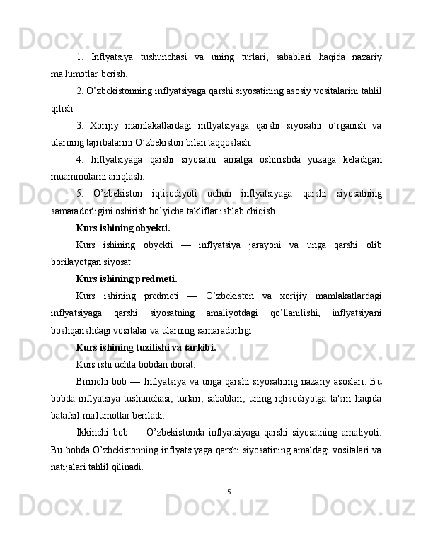 1.   Inflyatsiya   tushunchasi   va   uning   turlari,   sabablari   haqida   nazariy
ma'lumotlar berish.
2. O’zbekistonning inflyatsiyaga qarshi siyosatining asosiy vositalarini tahlil
qilish.
3.   Xorijiy   mamlakatlardagi   inflyatsiyaga   qarshi   siyosatni   o’rganish   va
ularning tajribalarini O’zbekiston bilan taqqoslash.
4.   Inflyatsiyaga   qarshi   siyosatni   amalga   oshirishda   yuzaga   keladigan
muammolarni aniqlash.
5.   O’zbekiston   iqtisodiyoti   uchun   inflyatsiyaga   qarshi   siyosatning
samaradorligini oshirish bo’yicha takliflar ishlab chiqish.
Kurs ishining obyekti.
Kurs   ishining   obyekti   —   inflyatsiya   jarayoni   va   unga   qarshi   olib
borilayotgan siyosat.
Kurs ishining predmeti.
Kurs   ishining   predmeti   —   O’zbekiston   va   xorijiy   mamlakatlardagi
inflyatsiyaga   qarshi   siyosatning   amaliyotdagi   qo’llanilishi,   inflyatsiyani
boshqarishdagi vositalar va ularning samaradorligi.
Kurs ishining tuzilishi va tarkibi.
Kurs ishi uchta bobdan iborat:
Birinchi  bob  — Inflyatsiya  va  unga  qarshi  siyosatning   nazariy asoslari.   Bu
bobda  inflyatsiya   tushunchasi,   turlari,  sabablari,   uning   iqtisodiyotga   ta'siri   haqida
batafsil ma'lumotlar beriladi.
Ikkinchi   bob   —   O’zbekistonda   inflyatsiyaga   qarshi   siyosatning   amaliyoti.
Bu bobda O’zbekistonning inflyatsiyaga qarshi siyosatining amaldagi vositalari va
natijalari tahlil qilinadi.
5 